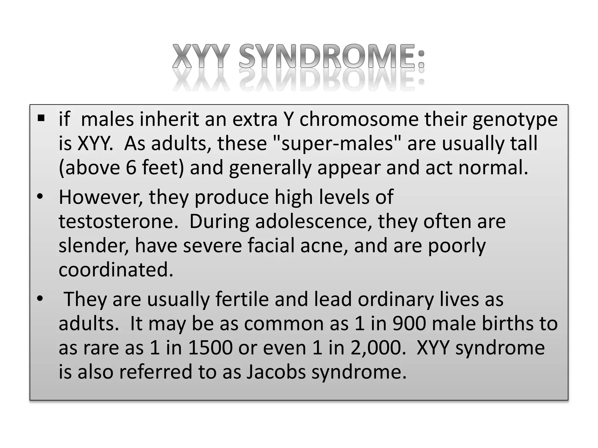  if males inherit an extra Y chromosome their genotype
is XYY. As adults, these "super-males" are usually tall
(above 6 feet) and generally appear and act normal.
• However, they produce high levels of
testosterone. During adolescence, they often are
slender, have severe facial acne, and are poorly
coordinated.
• They are usually fertile and lead ordinary lives as
adults. It may be as common as 1 in 900 male births to
as rare as 1 in 1500 or even 1 in 2,000. XYY syndrome
is also referred to as Jacobs syndrome.
 