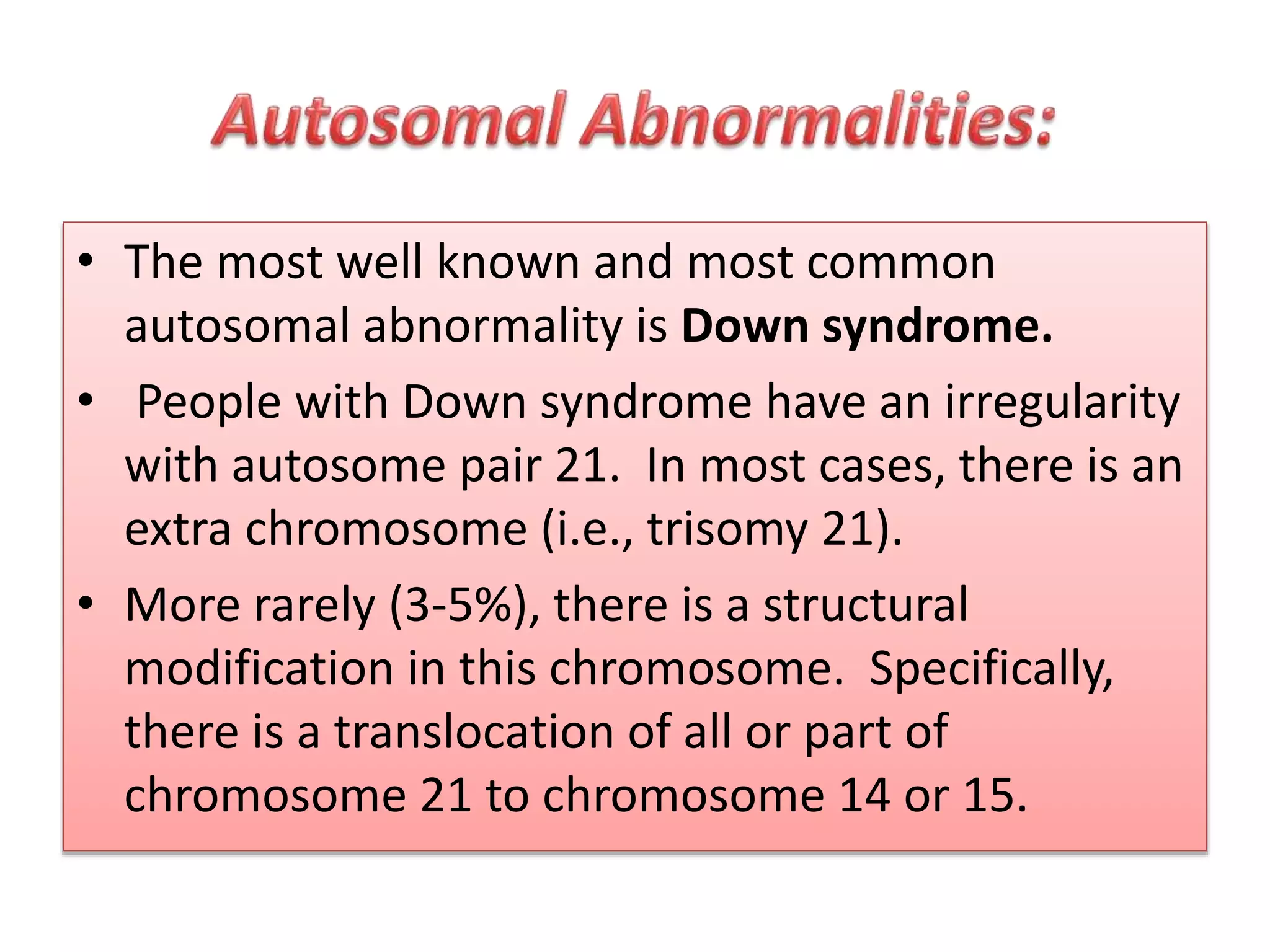 • The most well known and most common
autosomal abnormality is Down syndrome.
• People with Down syndrome have an irregularity
with autosome pair 21. In most cases, there is an
extra chromosome (i.e., trisomy 21).
• More rarely (3-5%), there is a structural
modification in this chromosome. Specifically,
there is a translocation of all or part of
chromosome 21 to chromosome 14 or 15.
 