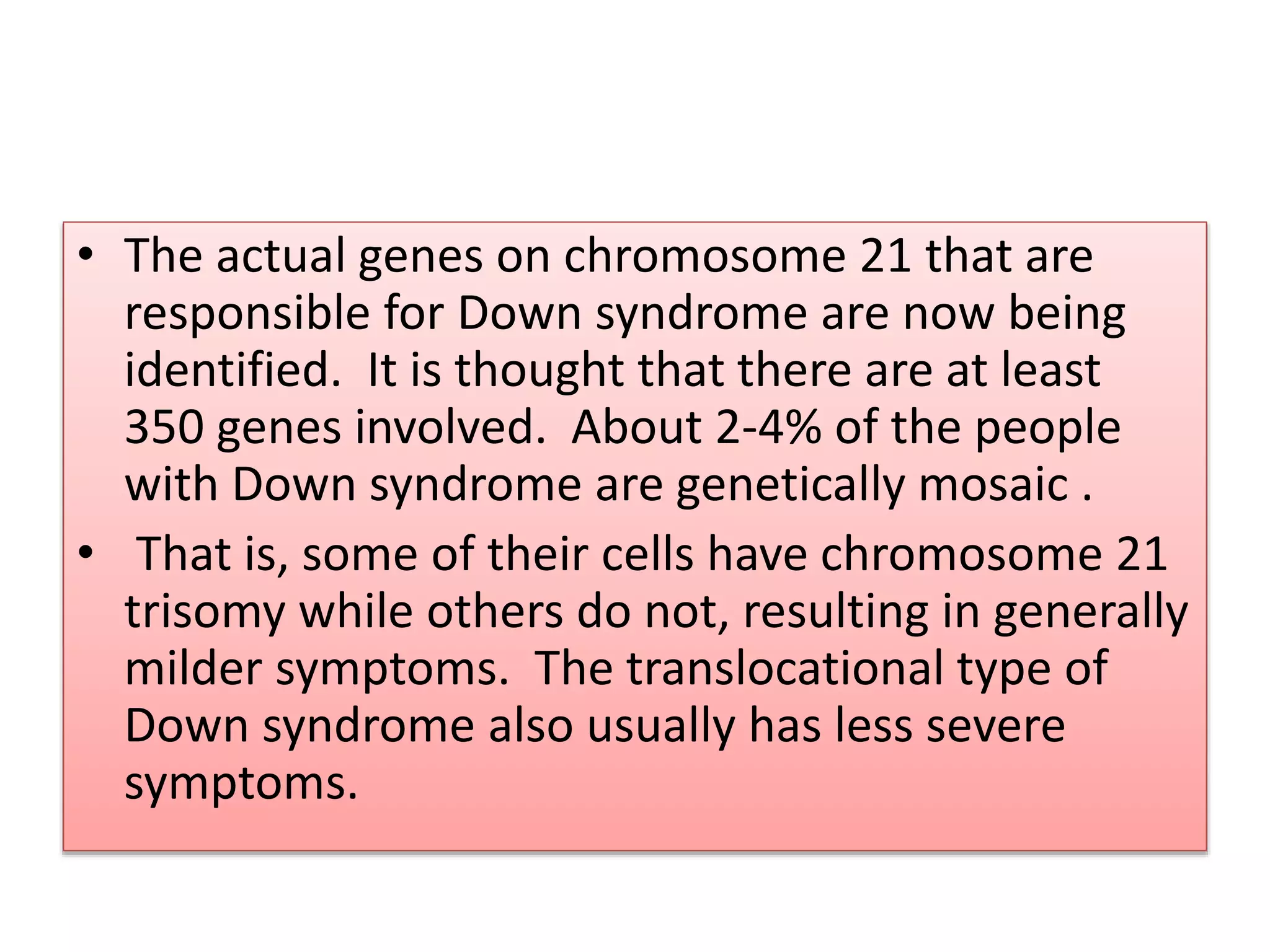 • The actual genes on chromosome 21 that are
responsible for Down syndrome are now being
identified. It is thought that there are at least
350 genes involved. About 2-4% of the people
with Down syndrome are genetically mosaic .
• That is, some of their cells have chromosome 21
trisomy while others do not, resulting in generally
milder symptoms. The translocational type of
Down syndrome also usually has less severe
symptoms.
 