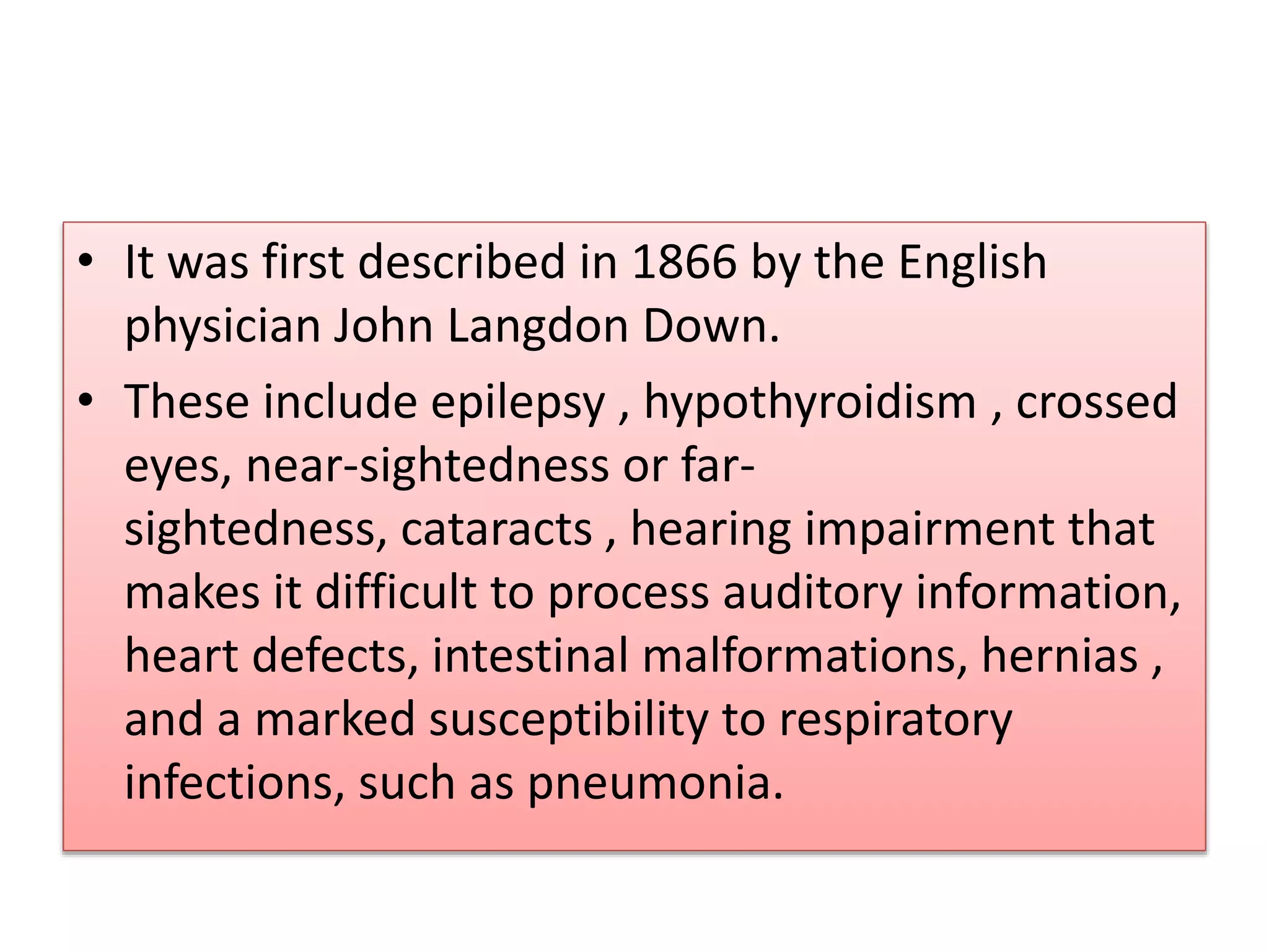 • It was first described in 1866 by the English
physician John Langdon Down.
• These include epilepsy , hypothyroidism , crossed
eyes, near-sightedness or far-
sightedness, cataracts , hearing impairment that
makes it difficult to process auditory information,
heart defects, intestinal malformations, hernias ,
and a marked susceptibility to respiratory
infections, such as pneumonia.
 