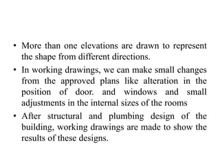 • More than one elevations are drawn to represent
the shape from different directions.
• In working drawings, we can make small changes
from the approved plans like alteration in the
position of door. and windows and small
adjustments in the internal sizes of the rooms
• After structural and plumbing design of the
building, working drawings are made to show the
results of these designs.
 