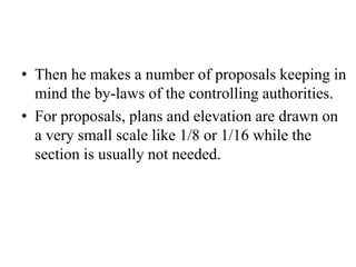 • Then he makes a number of proposals keeping in
mind the by-laws of the controlling authorities.
• For proposals, plans and elevation are drawn on
a very small scale like 1/8 or 1/16 while the
section is usually not needed.
 