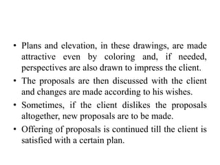 • Plans and elevation, in these drawings, are made
attractive even by coloring and, if needed,
perspectives are also drawn to impress the client.
• The proposals are then discussed with the client
and changes are made according to his wishes.
• Sometimes, if the client dislikes the proposals
altogether, new proposals are to be made.
• Offering of proposals is continued till the client is
satisfied with a certain plan.
 