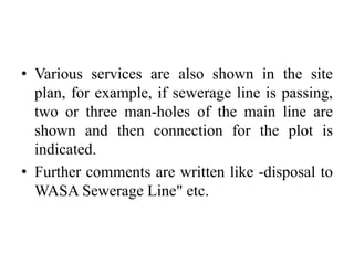 • Various services are also shown in the site
plan, for example, if sewerage line is passing,
two or three man-holes of the main line are
shown and then connection for the plot is
indicated.
• Further comments are written like -disposal to
WASA Sewerage Line" etc.
 