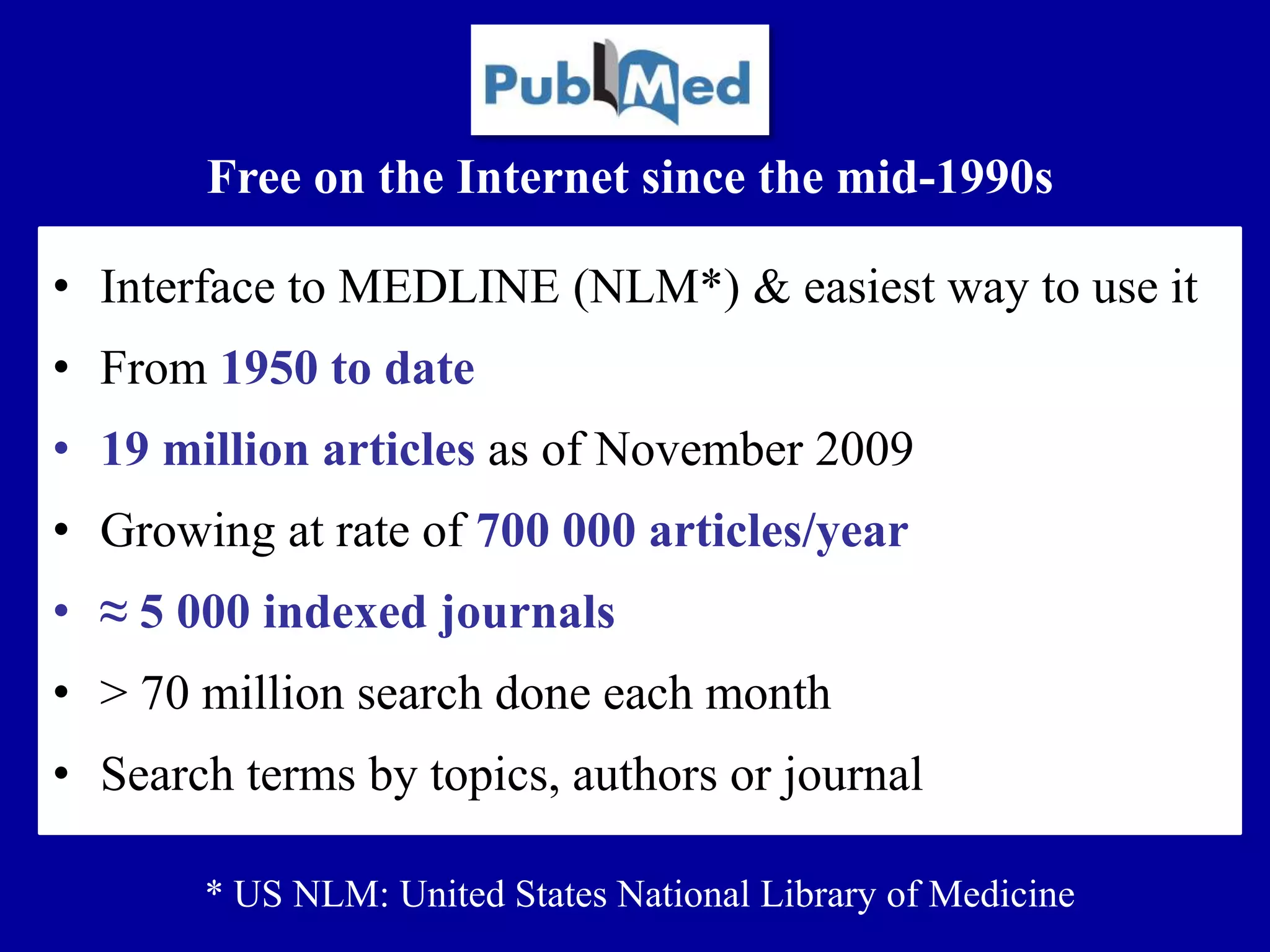 • Interface to MEDLINE (NLM*) & easiest way to use it
• From 1950 to date
• 19 million articles as of November 2009
• Growing at rate of 700 000 articles/year
• ≈ 5 000 indexed journals
• > 70 million search done each month
• Search terms by topics, authors or journal
Free on the Internet since the mid-1990s
* US NLM: United States National Library of Medicine
 