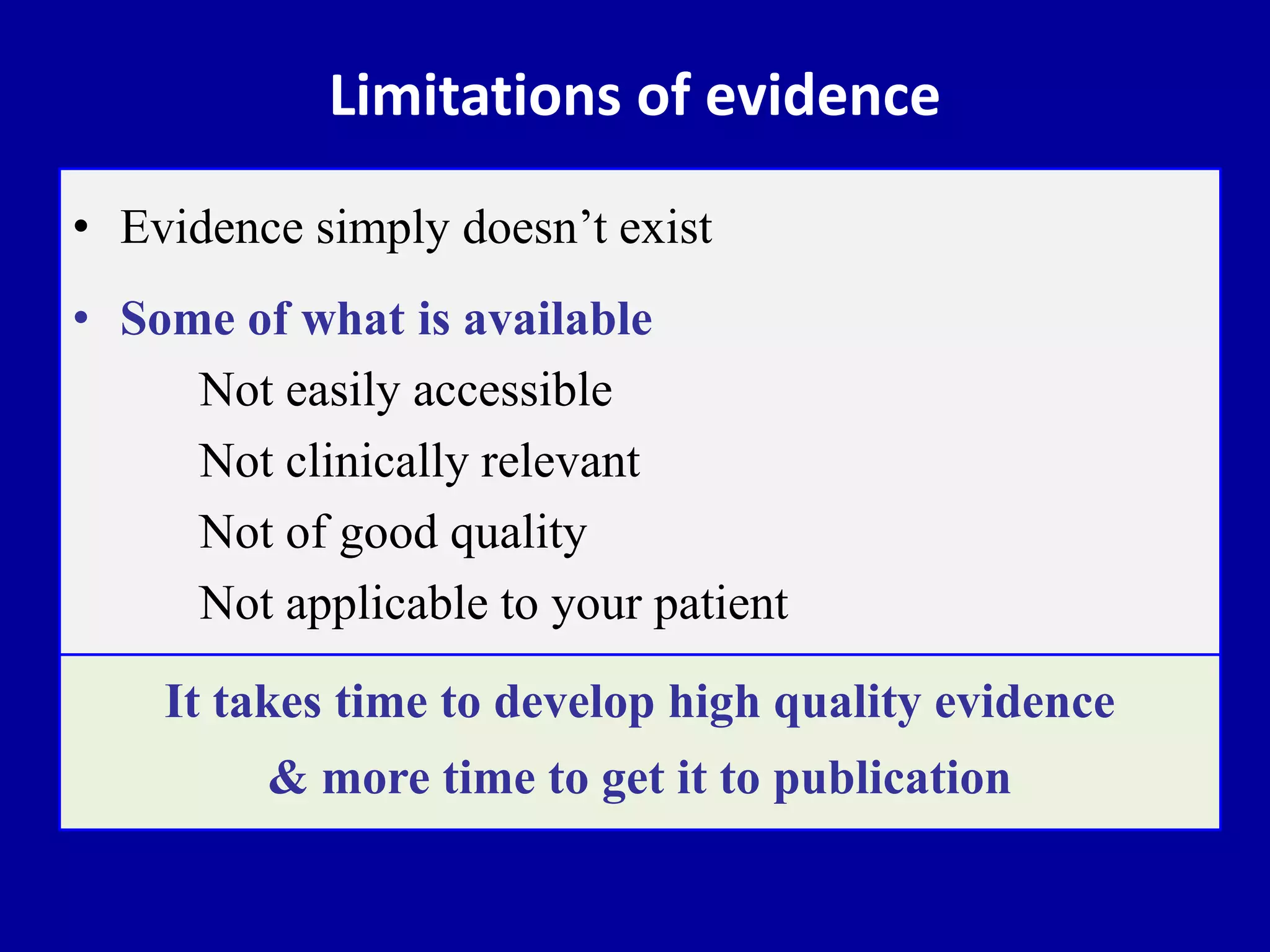 Limitations of evidence
• Evidence simply doesn’t exist
• Some of what is available
Not easily accessible
Not clinically relevant
Not of good quality
Not applicable to your patient
It takes time to develop high quality evidence
& more time to get it to publication
 