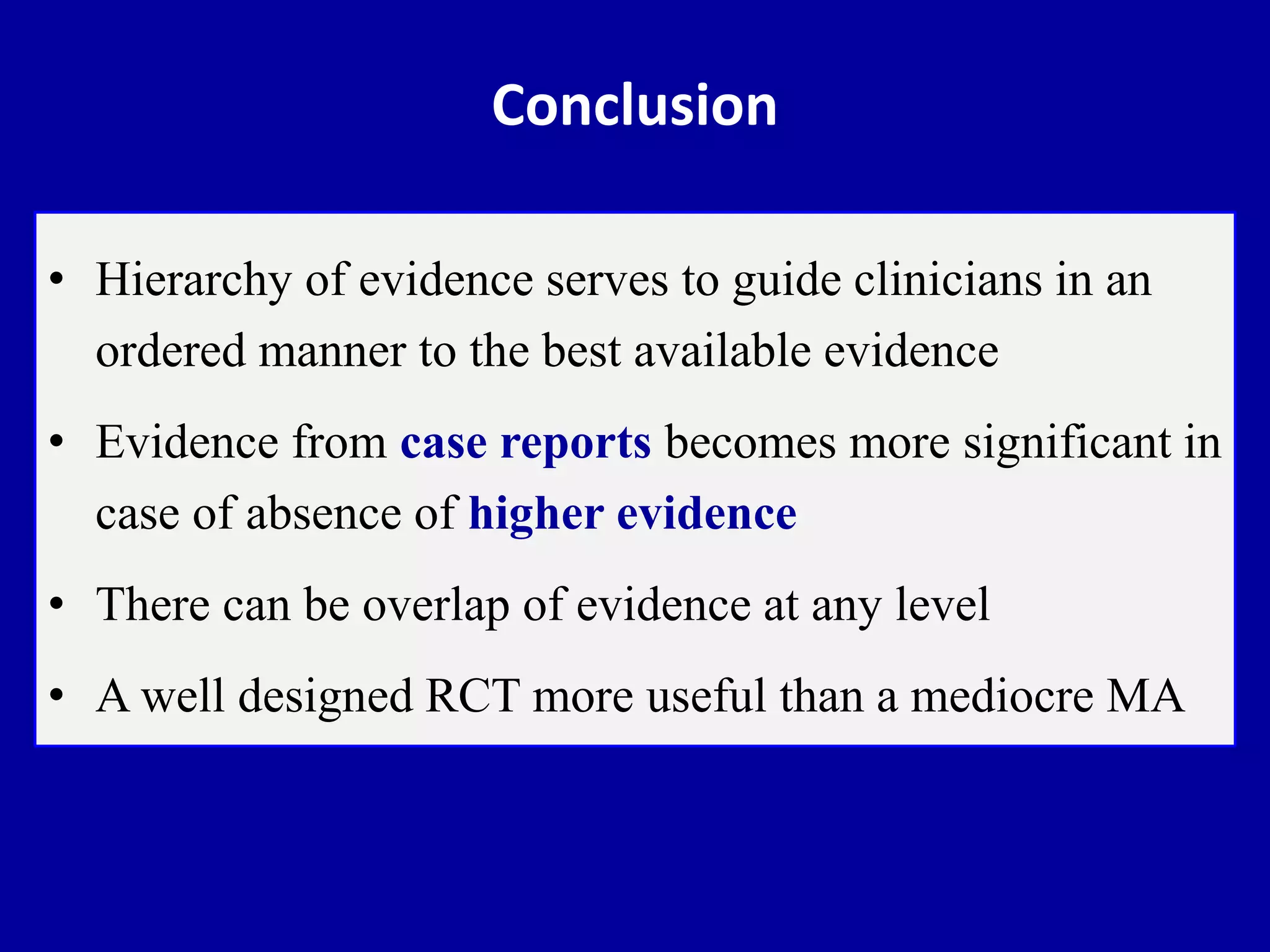 Conclusion
• Hierarchy of evidence serves to guide clinicians in an
ordered manner to the best available evidence
• Evidence from case reports becomes more significant in
case of absence of higher evidence
• There can be overlap of evidence at any level
• A well designed RCT more useful than a mediocre MA
 