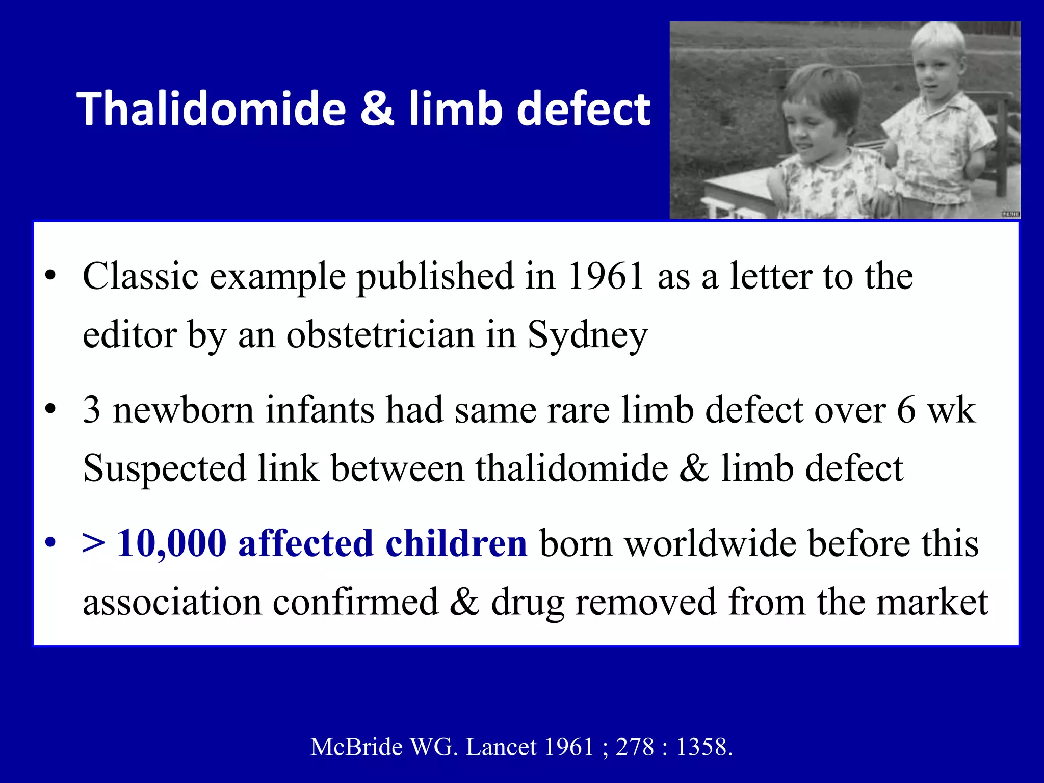 Thalidomide & limb defect
• Classic example published in 1961 as a letter to the
editor by an obstetrician in Sydney
• 3 newborn infants had same rare limb defect over 6 wk
Suspected link between thalidomide & limb defect
• > 10,000 affected children born worldwide before this
association confirmed & drug removed from the market
McBride WG. Lancet 1961 ; 278 : 1358.
 