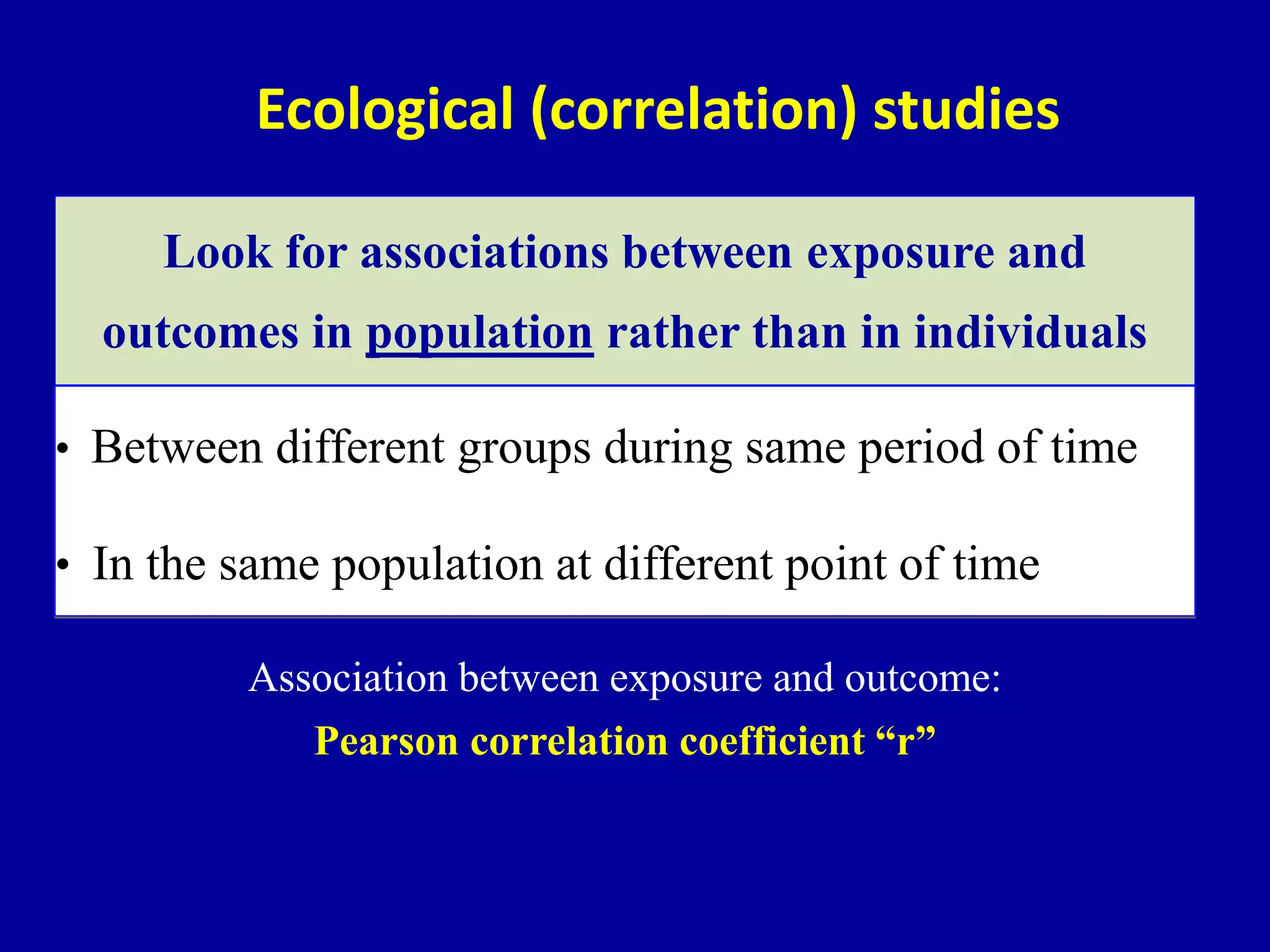 • Between different groups during same period of time
• In the same population at different point of time
Ecological (correlation) studies
Look for associations between exposure and
outcomes in population rather than in individuals
Association between exposure and outcome:
Pearson correlation coefficient “r”
 