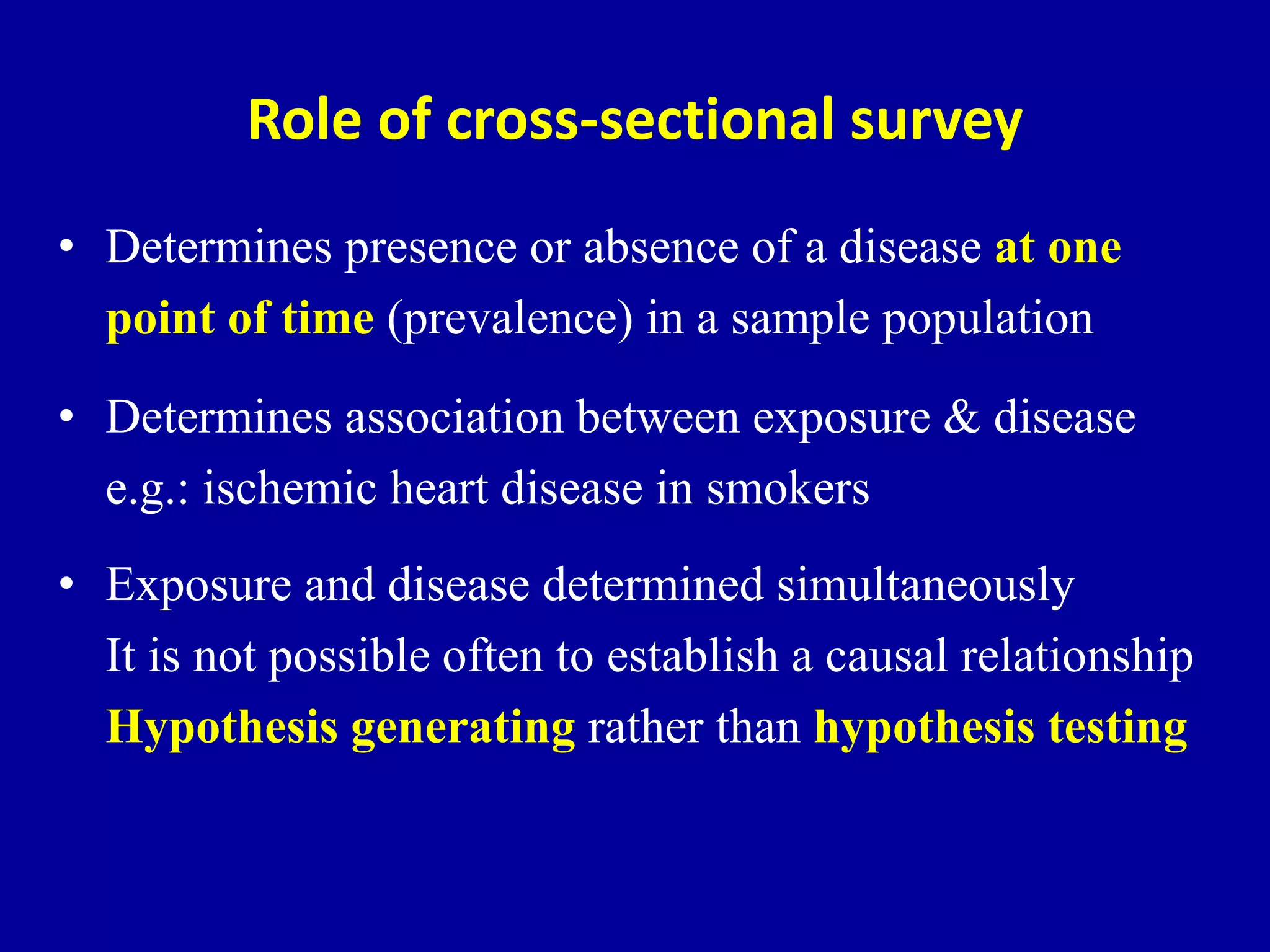 Role of cross-sectional survey
• Determines presence or absence of a disease at one
point of time (prevalence) in a sample population
• Determines association between exposure & disease
e.g.: ischemic heart disease in smokers
• Exposure and disease determined simultaneously
It is not possible often to establish a causal relationship
Hypothesis generating rather than hypothesis testing
 