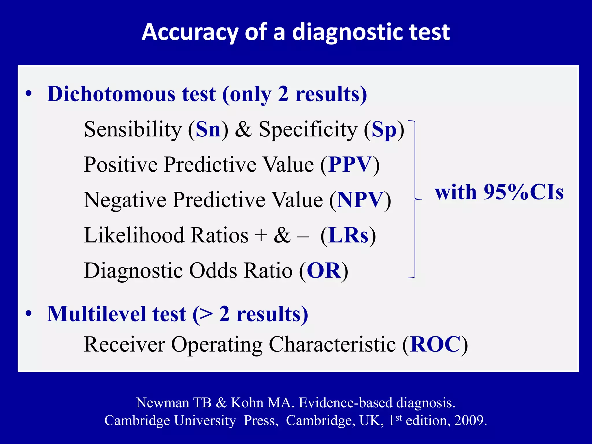 Accuracy of a diagnostic test
• Dichotomous test (only 2 results)
Sensibility (Sn) & Specificity (Sp)
Positive Predictive Value (PPV)
Negative Predictive Value (NPV)
Likelihood Ratios + & – (LRs)
Diagnostic Odds Ratio (OR)
• Multilevel test (> 2 results)
Receiver Operating Characteristic (ROC)
Newman TB & Kohn MA. Evidence-based diagnosis.
Cambridge University Press, Cambridge, UK, 1st edition, 2009.
with 95%CIs
 