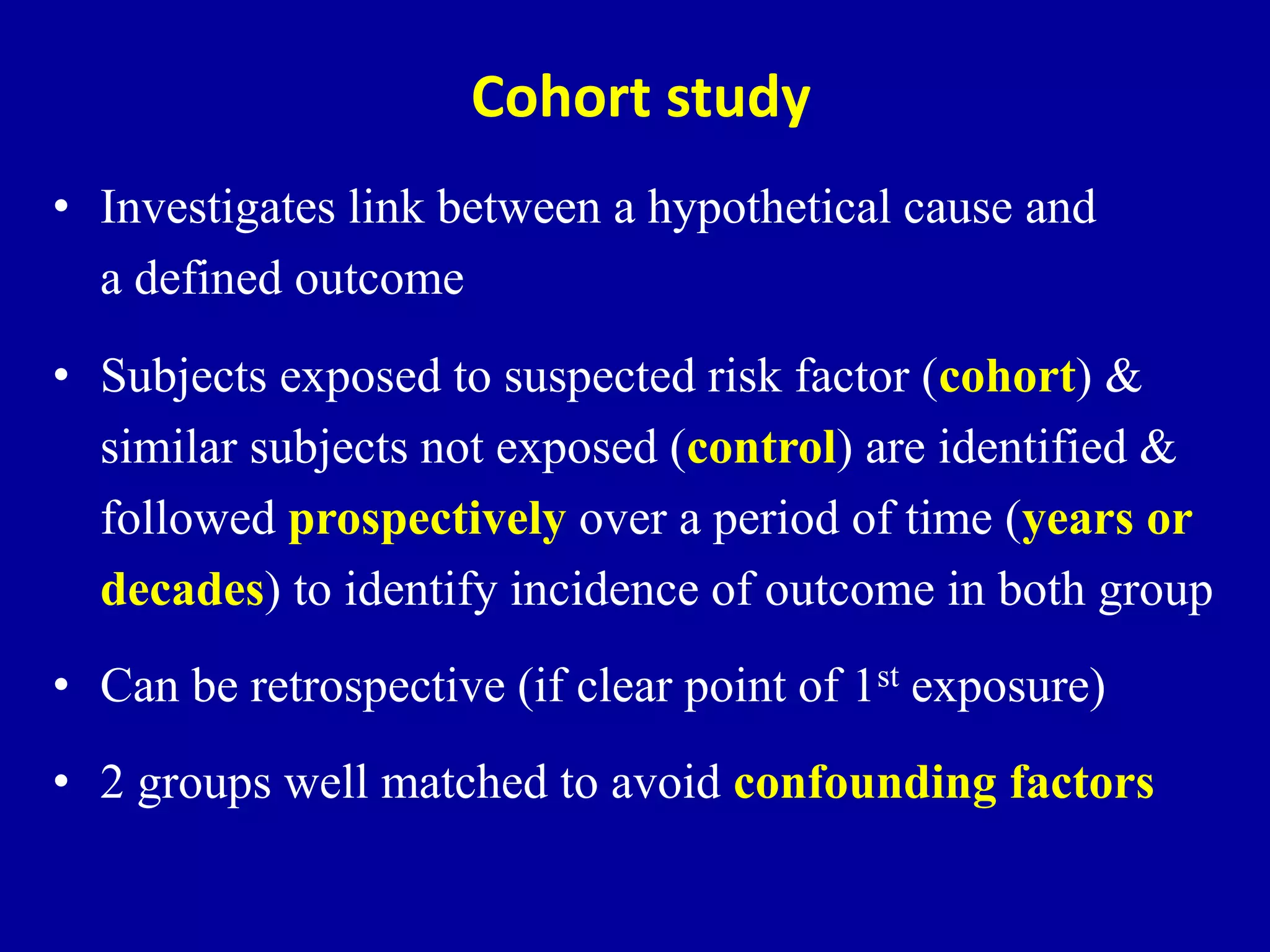 Cohort study
• Investigates link between a hypothetical cause and
a defined outcome
• Subjects exposed to suspected risk factor (cohort) &
similar subjects not exposed (control) are identified &
followed prospectively over a period of time (years or
decades) to identify incidence of outcome in both group
• Can be retrospective (if clear point of 1st exposure)
• 2 groups well matched to avoid confounding factors
 
