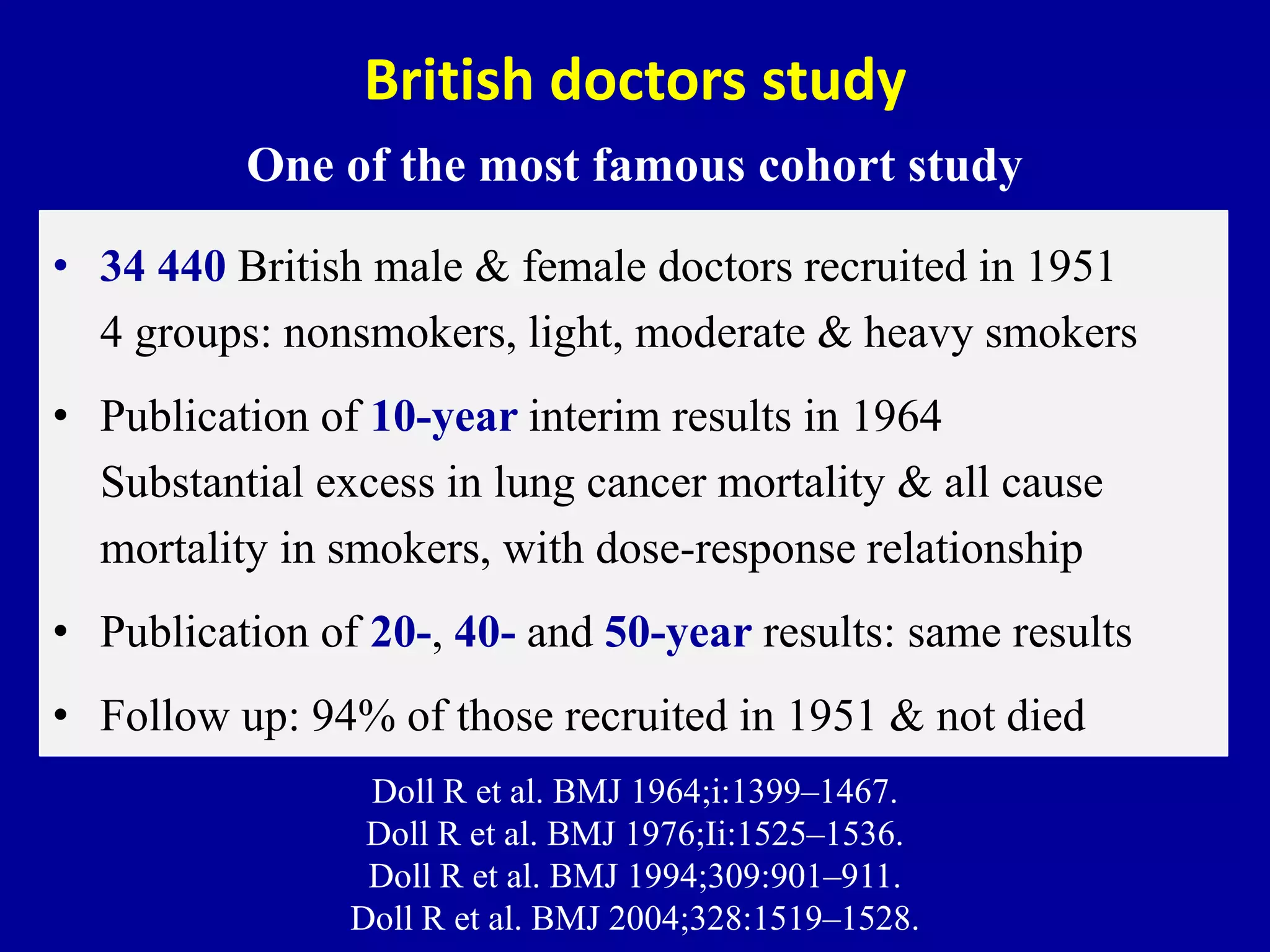 British doctors study
One of the most famous cohort study
• 34 440 British male & female doctors recruited in 1951
4 groups: nonsmokers, light, moderate & heavy smokers
• Publication of 10-year interim results in 1964
Substantial excess in lung cancer mortality & all cause
mortality in smokers, with dose-response relationship
• Publication of 20-, 40- and 50-year results: same results
• Follow up: 94% of those recruited in 1951 & not died
Doll R et al. BMJ 1964;i:1399–1467.
Doll R et al. BMJ 1976;Ii:1525–1536.
Doll R et al. BMJ 1994;309:901–911.
Doll R et al. BMJ 2004;328:1519–1528.
 