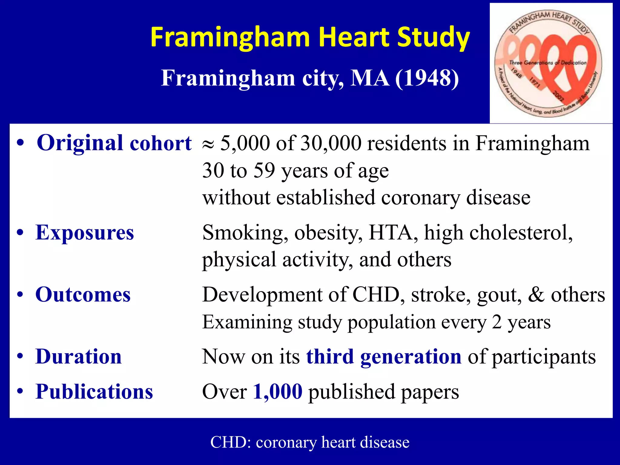 Framingham Heart Study
Framingham city, MA (1948)
• Original cohort  5,000 of 30,000 residents in Framingham
30 to 59 years of age
without established coronary disease
• Exposures Smoking, obesity, HTA, high cholesterol,
physical activity, and others
• Outcomes Development of CHD, stroke, gout, & others
Examining study population every 2 years
• Duration Now on its third generation of participants
• Publications Over 1,000 published papers
CHD: coronary heart disease
 