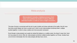 Meta-analysis
This type of study is conducted with the aim to gain a better and closer estimate to the reality. We all know
that every study design can have a certain error, which is why meta-analysis combines these multiple
studies together, in order to draw a better and more accurate conclusion.
Even though a meta-analysis can easily be ranked the highest on a validity scale, this doesn’t mean that there
isn’t any space for errors. After all, meta-analysis combines multiple studies together, so if those studies have
a lot of errors individually, then the meta-analysis will also have errors.
Meta-analysis is actually a statistical process which
takes and combines the results of various different
individual studies in order to reach a single conclusion.
11
 