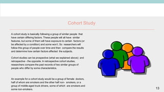 13
Cohort Study
A cohort study is basically following a group of similar people that
have certain differing factors. These people will all have similar
features, but some of them will have exposure to certain factors (or
be affected by a condition) and some won’t. So researchers will
follow this group of people over time and then compare the results
and determine how certain factors affected the subjects.
Cohort studies can be prospective (what we explained above) and
retrospective - the opposite. In retrospective cohort studies,
researchers compare the past records of two similar groups of
people who differ by some characteristics.
An example for a cohort study would be a group of female doctors,
half of whom are smokers and the other half non- smokers, or a
group of middle-aged truck drivers, some of which are smokers and
some non-smokers.
 