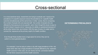 16
Cross-sectional
DETERMINING PREVALENCE
In a cross-sectional study, researchers are trying to evaluate and measure the
prevalence of a specific exposure versus the prevalence of a specific health
outcome simultaneously (at the same time). In other words, they’re comparing
the number of people who are exposed with the number of people who are
affected by that exposure at one specific point. Even though this study is easy to
do and it doesn’t require a lot of resources, its validity is questioned because of
all the other factors that are involved. With this type of study, it’s really hard to
connect the exposure as the primary culprit of a health condition.
Even though these studies have a huge space for errors, they can be
useful in a more general situation.
For example, it can be easy to notice a city with huge prevalence of the risk
factor which also has a huge prevalence of people affected by the expected
health outcome. In this case, we can clearly see the connection between
the risk factor (exposure) and the health outcome.
 