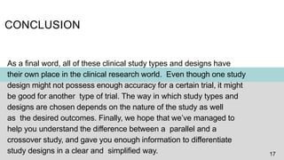 CONCLUSION
As a final word, all of these clinical study types and designs have
their own place in the clinical research world. Even though one study
design might not possess enough accuracy for a certain trial, it might
be good for another type of trial. The way in which study types and
designs are chosen depends on the nature of the study as well
as the desired outcomes. Finally, we hope that we’ve managed to
help you understand the difference between a parallel and a
crossover study, and gave you enough information to differentiate
study designs in a clear and simplified way. 17
 