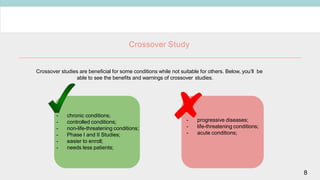 Crossover Study
Crossover studies are beneficial for some conditions while not suitable for others. Below, you’ll be
able to see the benefits and warnings of crossover studies.
- chronic conditions;
- controlled conditions;
- non-life-threatening conditions;
- Phase I and II Studies;
- easier to enroll;
- needs less patients;
- progressive diseases;
- life-threatening conditions;
- acute conditions;
8
 