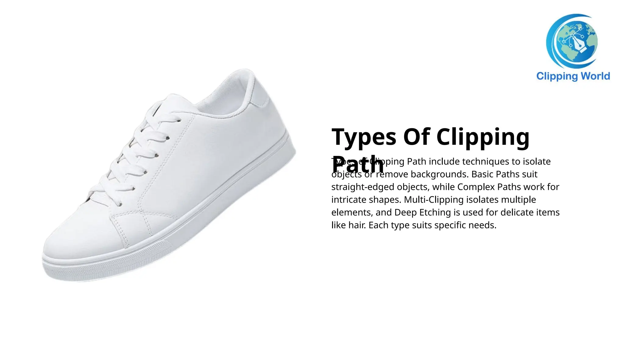 Types Of Clipping
Path
Types of Clipping Path include techniques to isolate
objects or remove backgrounds. Basic Paths suit
straight-edged objects, while Complex Paths work for
intricate shapes. Multi-Clipping isolates multiple
elements, and Deep Etching is used for delicate items
like hair. Each type suits specific needs.
 
