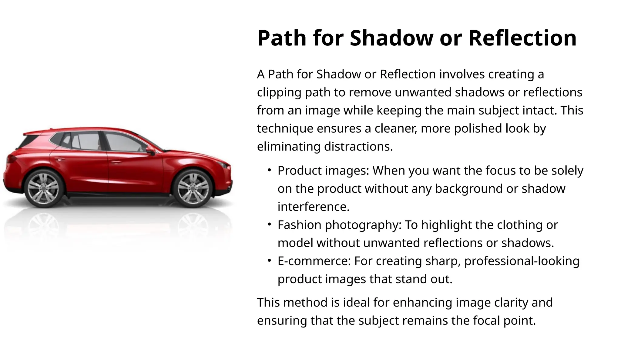 A Path for Shadow or Reflection involves creating a
clipping path to remove unwanted shadows or reflections
from an image while keeping the main subject intact. This
technique ensures a cleaner, more polished look by
eliminating distractions.
This method is ideal for enhancing image clarity and
ensuring that the subject remains the focal point.
• Product images: When you want the focus to be solely
on the product without any background or shadow
interference.
• Fashion photography: To highlight the clothing or
model without unwanted reflections or shadows.
• E-commerce: For creating sharp, professional-looking
product images that stand out.
Path for Shadow or Reflection
 