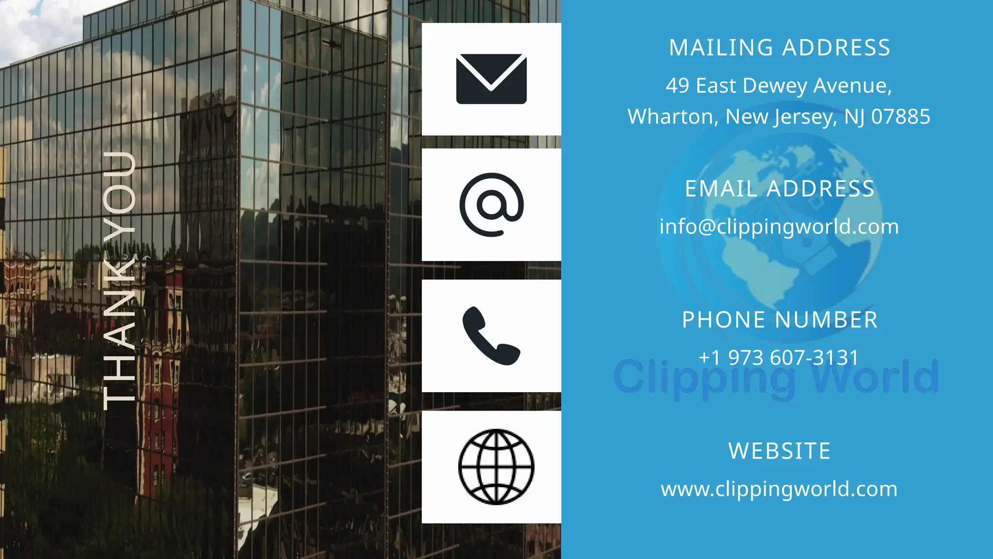 49 East Dewey Avenue,
Wharton, New Jersey, NJ 07885
MAILING ADDRESS
info@clippingworld.com
EMAIL ADDRESS
+1 973 607-3131
PHONE NUMBER
www.clippingworld.com
WEBSITE
THANK
YOU
 