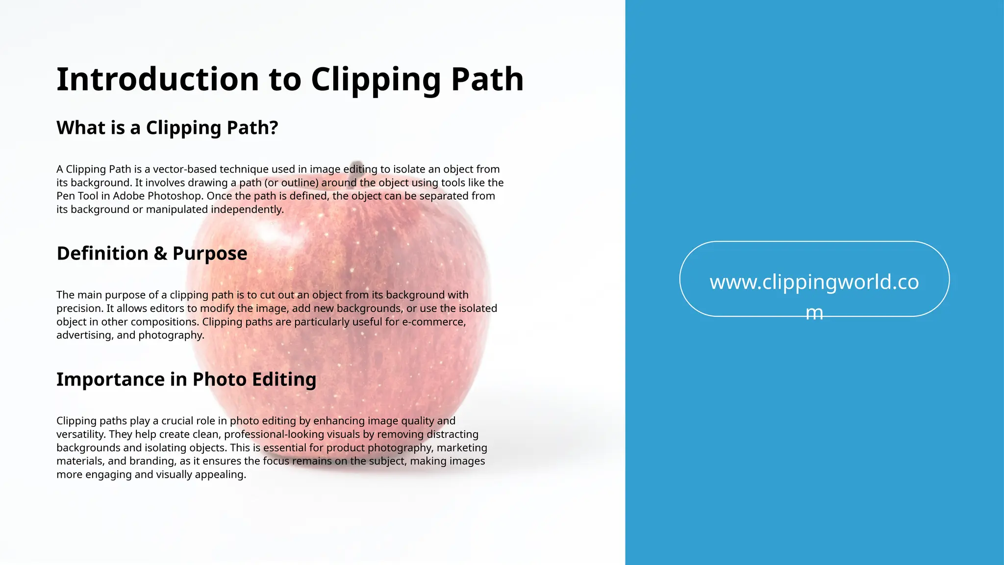 Introduction to Clipping Path
What is a Clipping Path?
A Clipping Path is a vector-based technique used in image editing to isolate an object from
its background. It involves drawing a path (or outline) around the object using tools like the
Pen Tool in Adobe Photoshop. Once the path is defined, the object can be separated from
its background or manipulated independently.
www.clippingworld.co
m
Definition & Purpose
The main purpose of a clipping path is to cut out an object from its background with
precision. It allows editors to modify the image, add new backgrounds, or use the isolated
object in other compositions. Clipping paths are particularly useful for e-commerce,
advertising, and photography.
Importance in Photo Editing
Clipping paths play a crucial role in photo editing by enhancing image quality and
versatility. They help create clean, professional-looking visuals by removing distracting
backgrounds and isolating objects. This is essential for product photography, marketing
materials, and branding, as it ensures the focus remains on the subject, making images
more engaging and visually appealing.
 