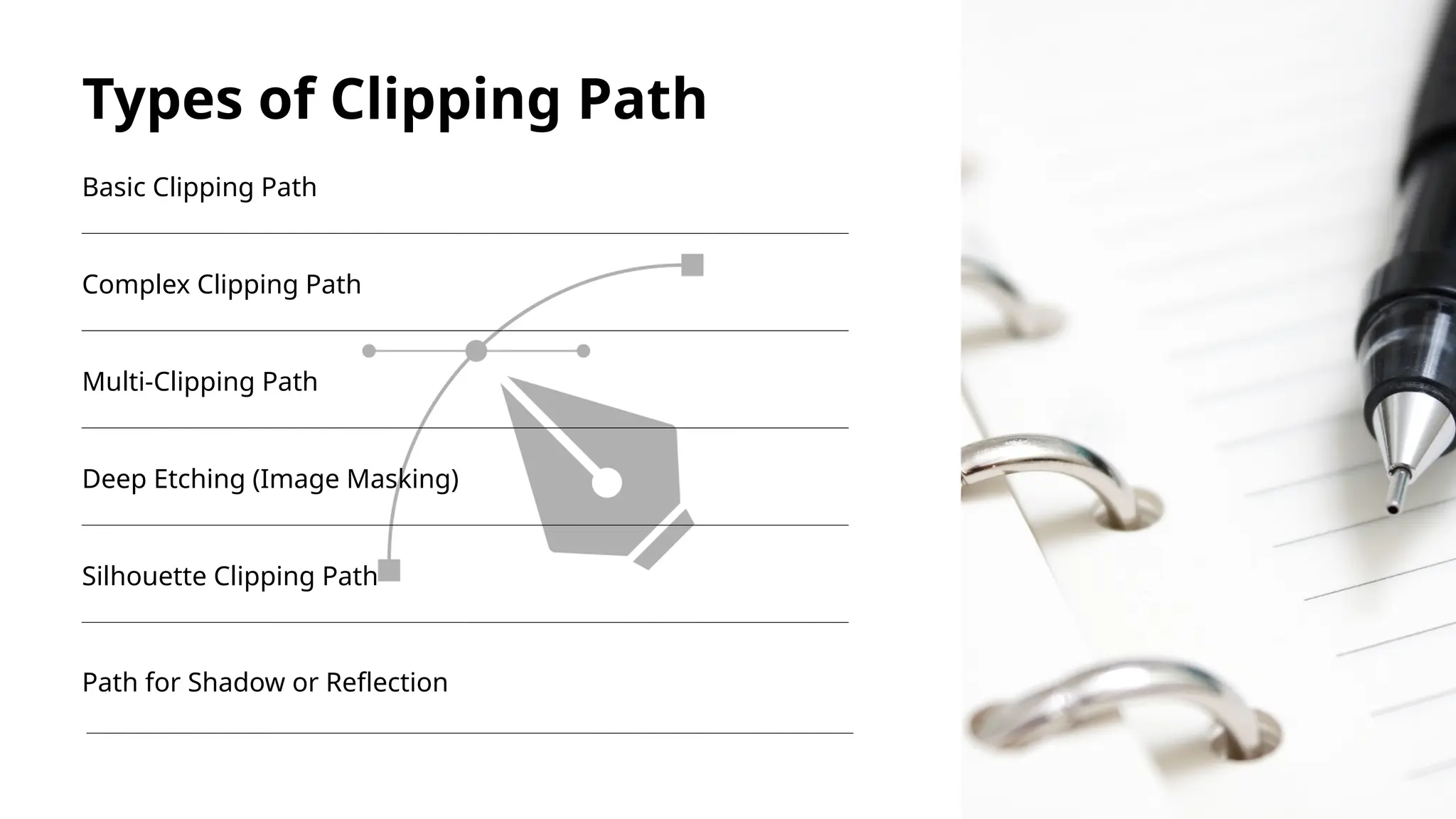 Types of Clipping Path
Basic Clipping Path
Complex Clipping Path
Multi-Clipping Path
Deep Etching (Image Masking)
Silhouette Clipping Path
Path for Shadow or Reflection
 