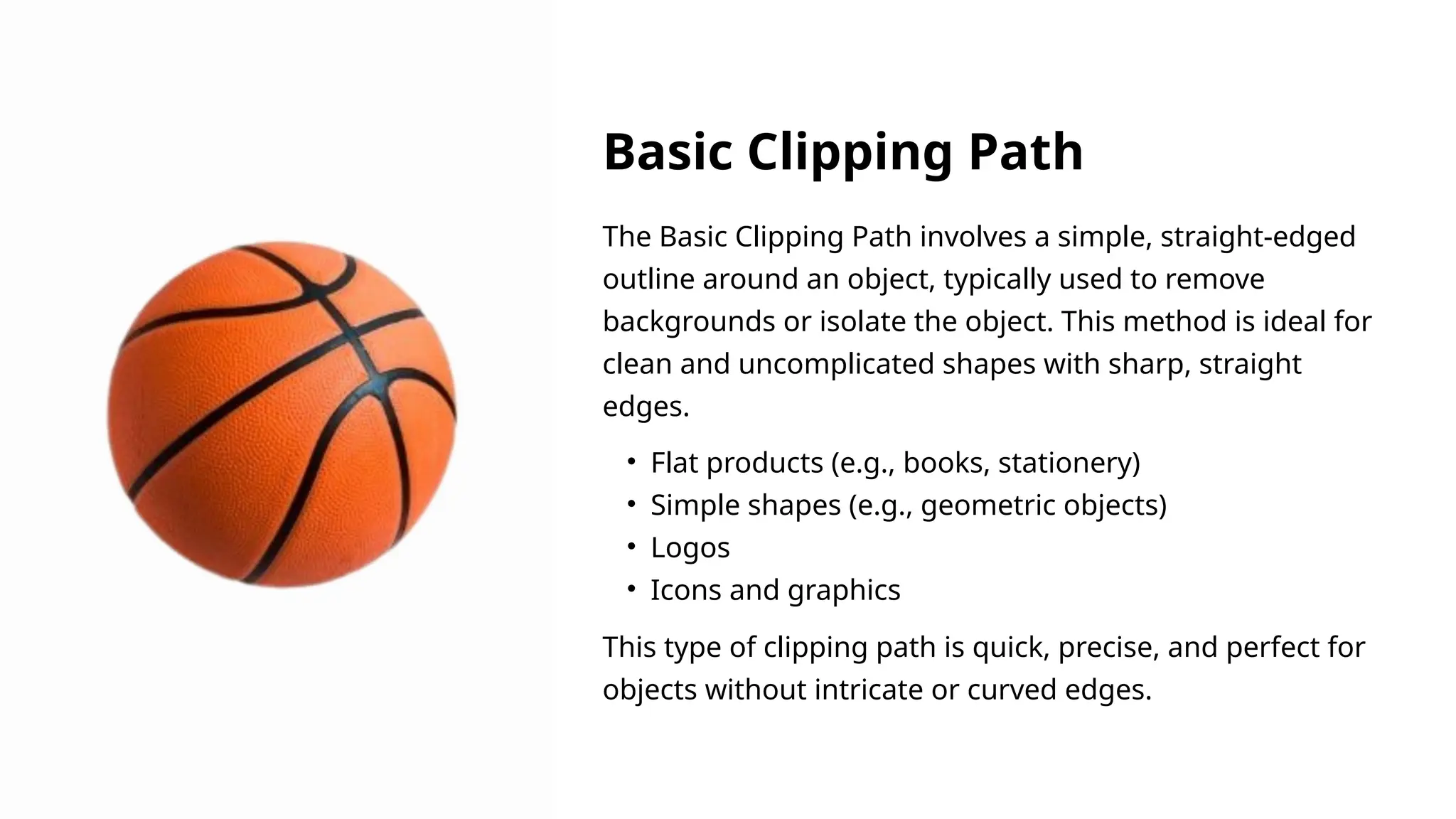 The Basic Clipping Path involves a simple, straight-edged
outline around an object, typically used to remove
backgrounds or isolate the object. This method is ideal for
clean and uncomplicated shapes with sharp, straight
edges.
This type of clipping path is quick, precise, and perfect for
objects without intricate or curved edges.
• Flat products (e.g., books, stationery)
• Simple shapes (e.g., geometric objects)
• Logos
• Icons and graphics
Basic Clipping Path
 