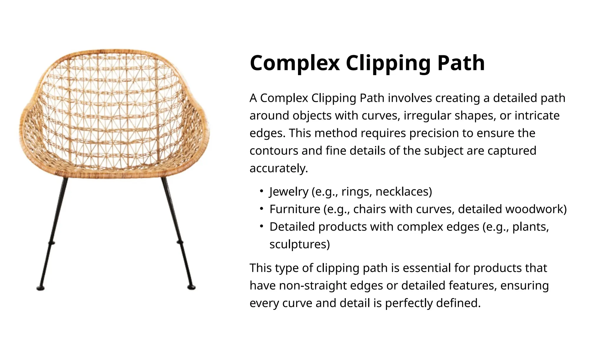A Complex Clipping Path involves creating a detailed path
around objects with curves, irregular shapes, or intricate
edges. This method requires precision to ensure the
contours and fine details of the subject are captured
accurately.
This type of clipping path is essential for products that
have non-straight edges or detailed features, ensuring
every curve and detail is perfectly defined.
• Jewelry (e.g., rings, necklaces)
• Furniture (e.g., chairs with curves, detailed woodwork)
• Detailed products with complex edges (e.g., plants,
sculptures)
Complex Clipping Path
 