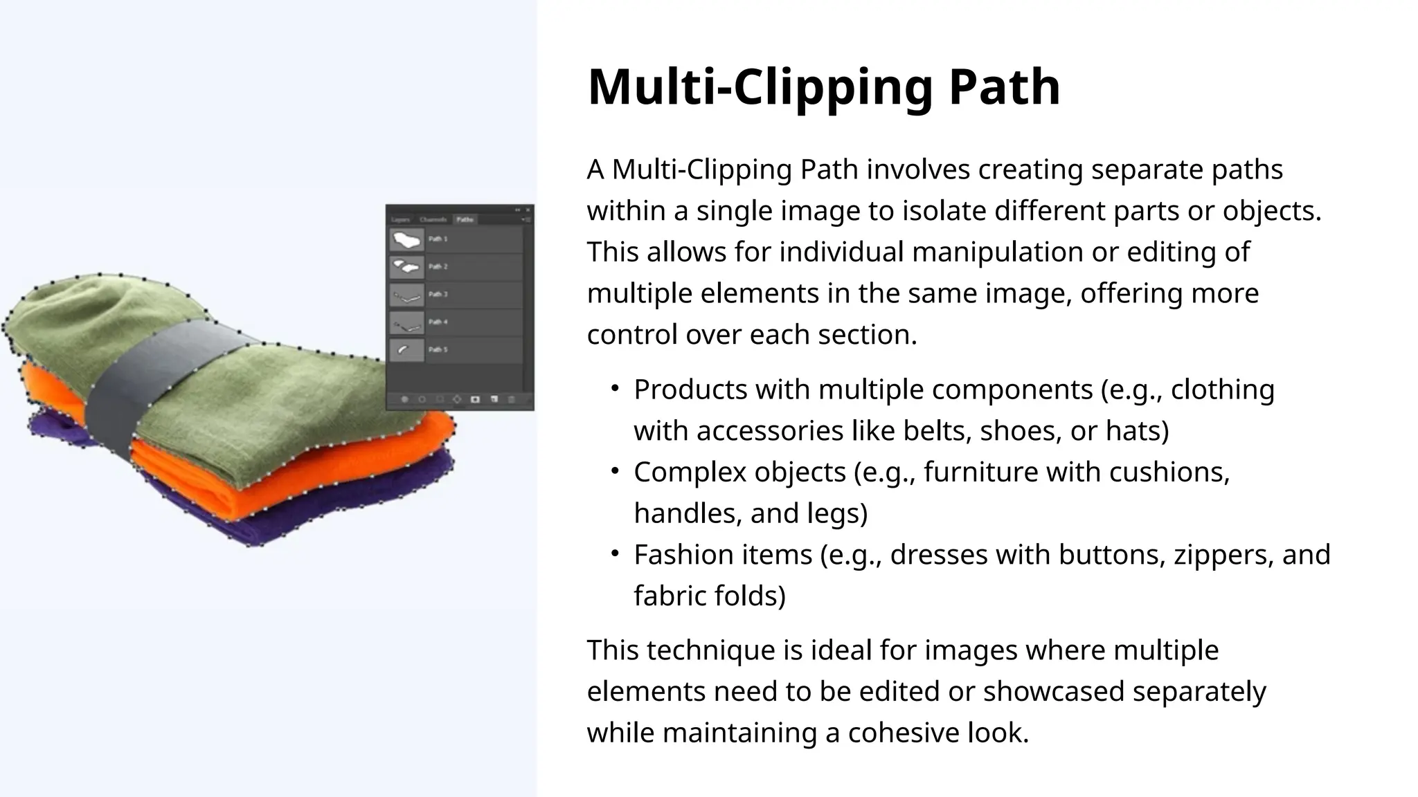 A Multi-Clipping Path involves creating separate paths
within a single image to isolate different parts or objects.
This allows for individual manipulation or editing of
multiple elements in the same image, offering more
control over each section.
This technique is ideal for images where multiple
elements need to be edited or showcased separately
while maintaining a cohesive look.
• Products with multiple components (e.g., clothing
with accessories like belts, shoes, or hats)
• Complex objects (e.g., furniture with cushions,
handles, and legs)
• Fashion items (e.g., dresses with buttons, zippers, and
fabric folds)
Multi-Clipping Path
 