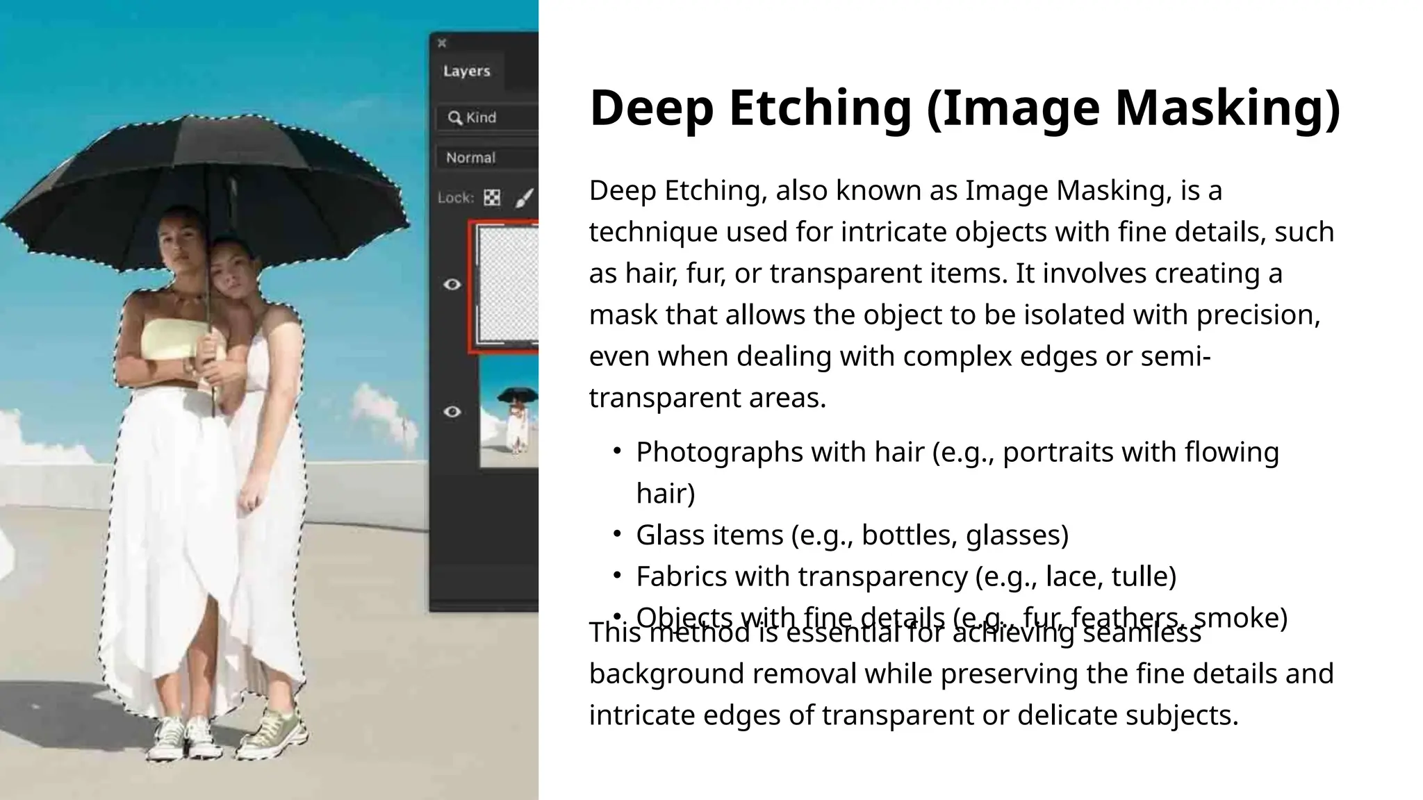 Deep Etching, also known as Image Masking, is a
technique used for intricate objects with fine details, such
as hair, fur, or transparent items. It involves creating a
mask that allows the object to be isolated with precision,
even when dealing with complex edges or semi-
transparent areas.
This method is essential for achieving seamless
background removal while preserving the fine details and
intricate edges of transparent or delicate subjects.
• Photographs with hair (e.g., portraits with flowing
hair)
• Glass items (e.g., bottles, glasses)
• Fabrics with transparency (e.g., lace, tulle)
• Objects with fine details (e.g., fur, feathers, smoke)
Deep Etching (Image Masking)
 