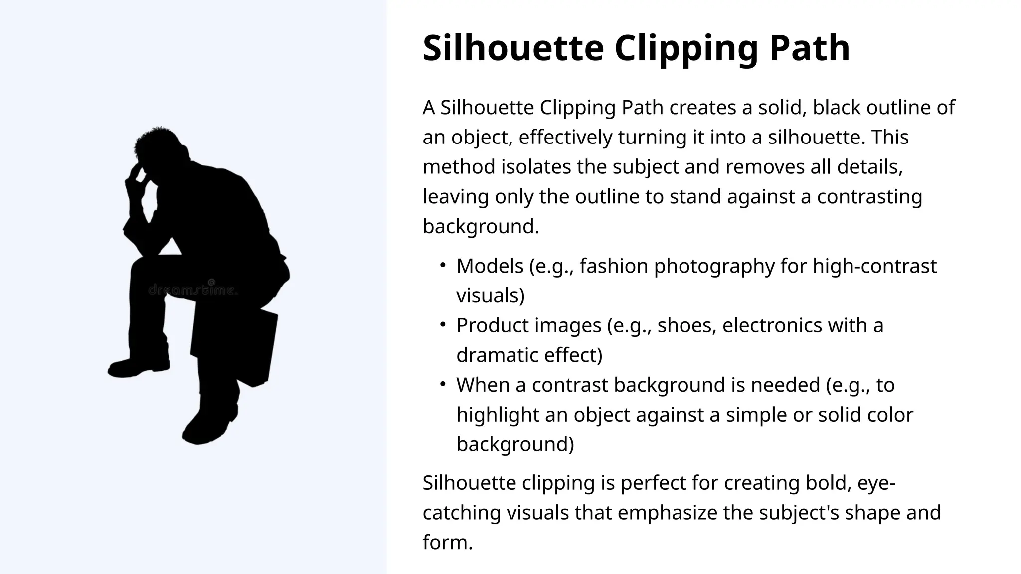 A Silhouette Clipping Path creates a solid, black outline of
an object, effectively turning it into a silhouette. This
method isolates the subject and removes all details,
leaving only the outline to stand against a contrasting
background.
Silhouette clipping is perfect for creating bold, eye-
catching visuals that emphasize the subject's shape and
form.
• Models (e.g., fashion photography for high-contrast
visuals)
• Product images (e.g., shoes, electronics with a
dramatic effect)
• When a contrast background is needed (e.g., to
highlight an object against a simple or solid color
background)
Silhouette Clipping Path
 