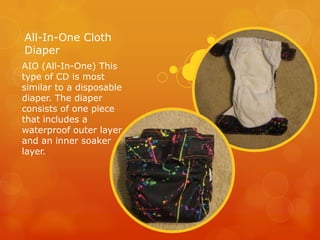 All-In-One Cloth
Diaper
AIO (All-In-One) This
type of CD is most
similar to a disposable
diaper. The diaper
consists of one piece
that includes a
waterproof outer layer
and an inner soaker
layer.

 