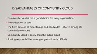 DISADVANTAGES OF COMMUNITY CLOUD
• Community cloud is not a good choice for every organization.
• Slow adoption to data
• The fixed amount of data storage and bandwidth is shared among all
community members.
• Community Cloud is costly than the public cloud.
• Sharing responsibilities among organizations is difficult.
 