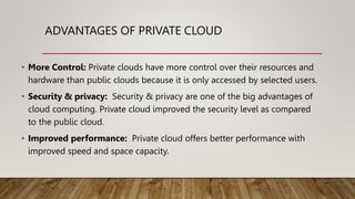 ADVANTAGES OF PRIVATE CLOUD
• More Control: Private clouds have more control over their resources and
hardware than public clouds because it is only accessed by selected users.
• Security & privacy: Security & privacy are one of the big advantages of
cloud computing. Private cloud improved the security level as compared
to the public cloud.
• Improved performance: Private cloud offers better performance with
improved speed and space capacity.
 