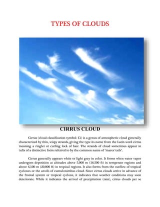 TYPES OF CLOUDS
CIRRUS CLOUD
Cirrus (cloud classification symbol: Ci) is a genus of atmospheric cloud generally
characterized by thin, wispy strands, giving the type its name from the Latin word cirrus
meaning a ringlet or curling lock of hair. The strands of cloud sometimes appear in
tufts of a distinctive form referred to by the common name of "mares' tails".
Cirrus generally appears white or light gray in color. It forms when water vapor
undergoes deposition at altitudes above 5,000 m (16,500 ft) in temperate regions and
above 6,100 m (20,000 ft) in tropical regions. It also forms from the outflow of tropical
cyclones or the anvils of cumulonimbus cloud. Since cirrus clouds arrive in advance of
the frontal system or tropical cyclone, it indicates that weather conditions may soon
deteriorate. While it indicates the arrival of precipitation (rain), cirrus clouds per se
 