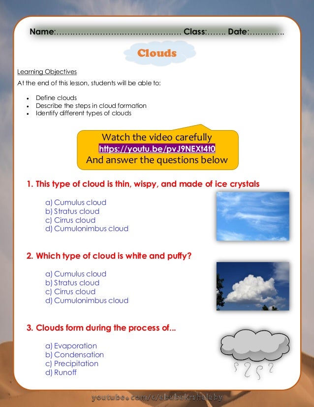 Clouds
Learning Objectives
At the end of this lesson, students will be able to:
 Define clouds
 Describe the steps in cloud formation
 Identify different types of clouds
Watch the video carefully
https://youtu.be/pvJ9NEXt4t0
And answer the questions below
1. This type of cloud is thin, wispy, and made of ice crystals
a) Cumulus cloud
b) Stratus cloud
c) Cirrus cloud
d) Cumulonimbus cloud
2. Which type of cloud is white and puffy?
a) Cumulus cloud
b) Stratus cloud
c) Cirrus cloud
d) Cumulonimbus cloud
3. Clouds form during the process of...
a) Evaporation
b) Condensation
c) Precipitation
d) Runoff
Name:………………………………………. Class:……. Date:………….
 