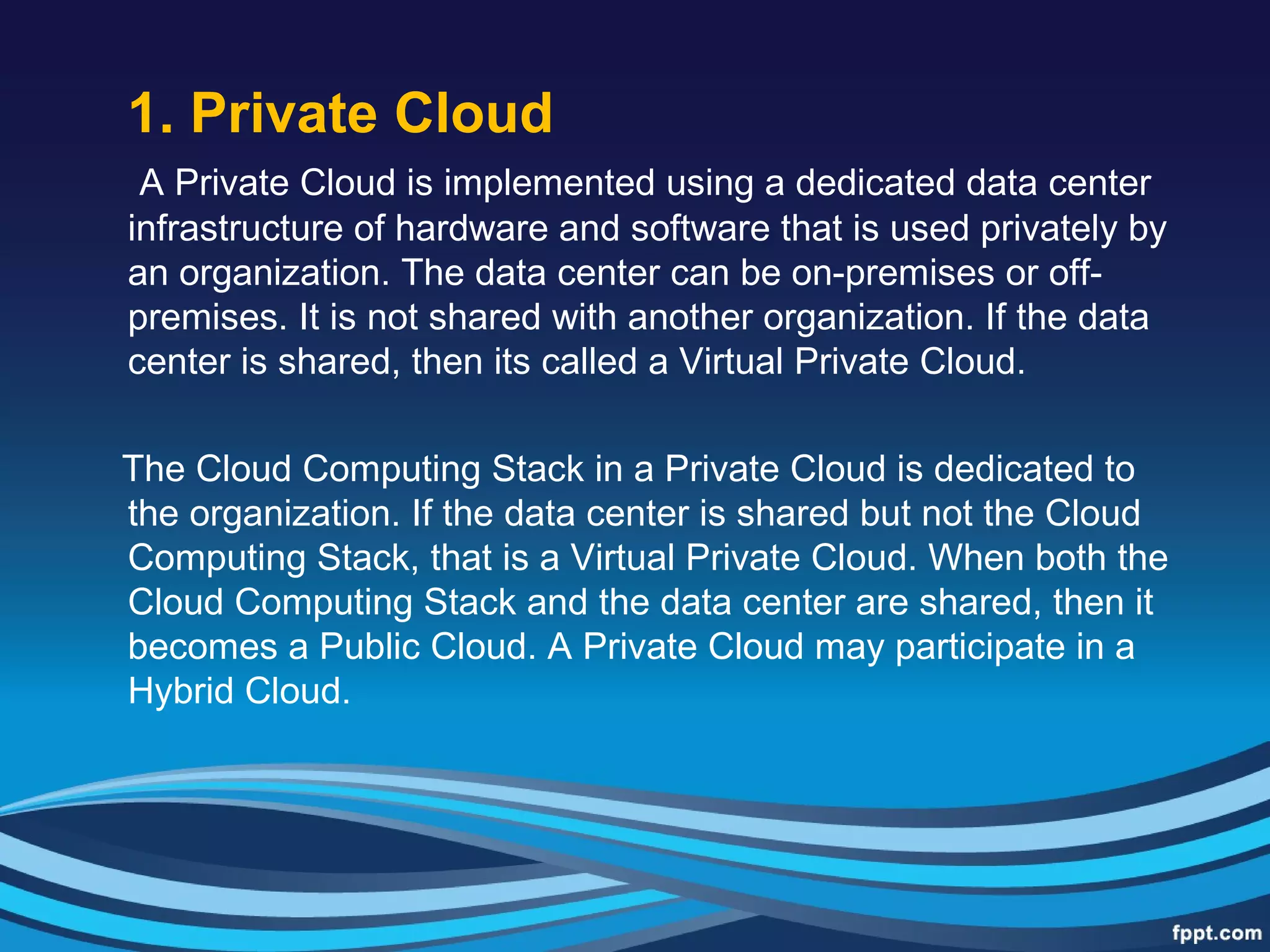 1. Private Cloud
A Private Cloud is implemented using a dedicated data center
infrastructure of hardware and software that is used privately by
an organization. The data center can be on-premises or off-
premises. It is not shared with another organization. If the data
center is shared, then its called a Virtual Private Cloud.
The Cloud Computing Stack in a Private Cloud is dedicated to
the organization. If the data center is shared but not the Cloud
Computing Stack, that is a Virtual Private Cloud. When both the
Cloud Computing Stack and the data center are shared, then it
becomes a Public Cloud. A Private Cloud may participate in a
Hybrid Cloud.
 