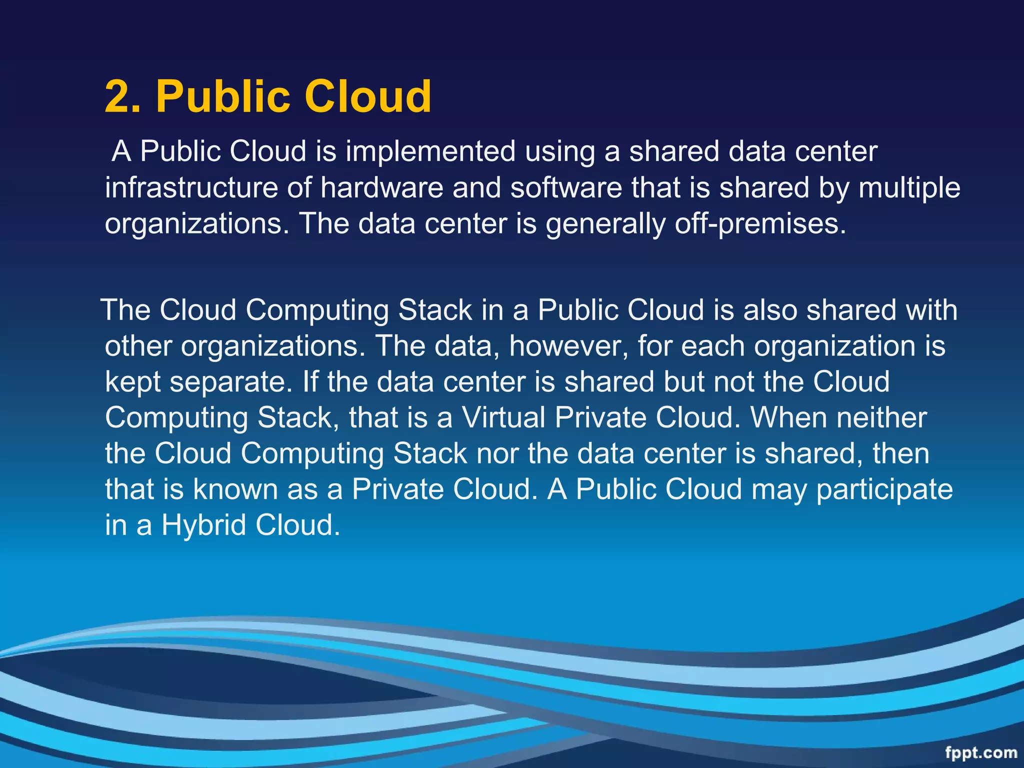 2. Public Cloud
A Public Cloud is implemented using a shared data center
infrastructure of hardware and software that is shared by multiple
organizations. The data center is generally off-premises.
The Cloud Computing Stack in a Public Cloud is also shared with
other organizations. The data, however, for each organization is
kept separate. If the data center is shared but not the Cloud
Computing Stack, that is a Virtual Private Cloud. When neither
the Cloud Computing Stack nor the data center is shared, then
that is known as a Private Cloud. A Public Cloud may participate
in a Hybrid Cloud.
 