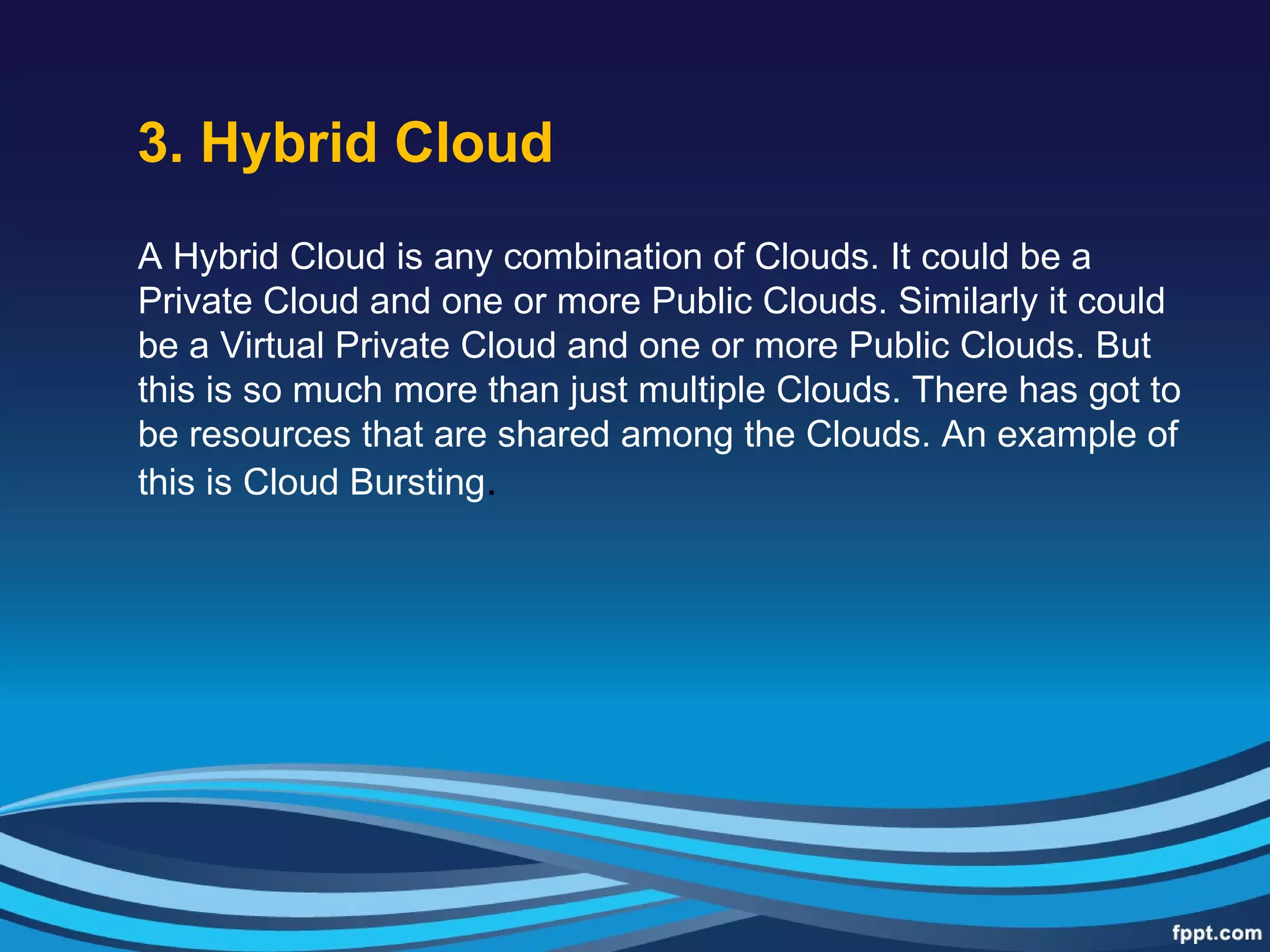 3. Hybrid Cloud
A Hybrid Cloud is any combination of Clouds. It could be a
Private Cloud and one or more Public Clouds. Similarly it could
be a Virtual Private Cloud and one or more Public Clouds. But
this is so much more than just multiple Clouds. There has got to
be resources that are shared among the Clouds. An example of
this is Cloud Bursting.
 