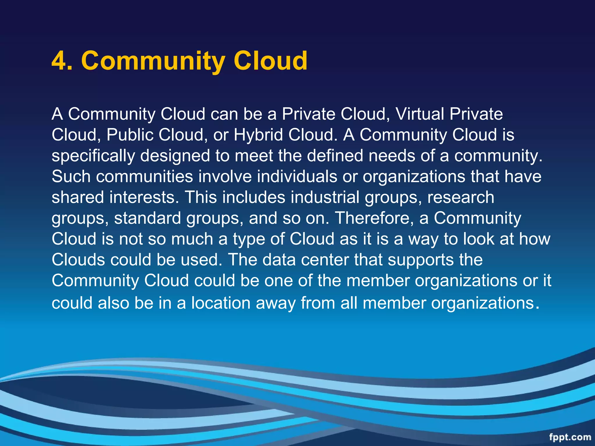 4. Community Cloud
A Community Cloud can be a Private Cloud, Virtual Private
Cloud, Public Cloud, or Hybrid Cloud. A Community Cloud is
specifically designed to meet the defined needs of a community.
Such communities involve individuals or organizations that have
shared interests. This includes industrial groups, research
groups, standard groups, and so on. Therefore, a Community
Cloud is not so much a type of Cloud as it is a way to look at how
Clouds could be used. The data center that supports the
Community Cloud could be one of the member organizations or it
could also be in a location away from all member organizations.
 