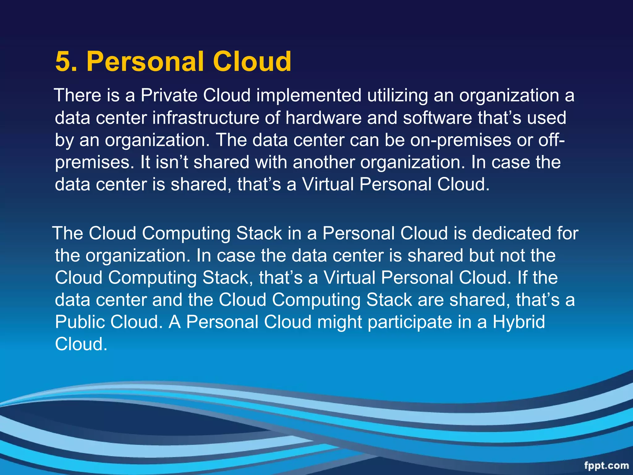 5. Personal Cloud
There is a Private Cloud implemented utilizing an organization a
data center infrastructure of hardware and software that’s used
by an organization. The data center can be on-premises or off-
premises. It isn’t shared with another organization. In case the
data center is shared, that’s a Virtual Personal Cloud.
The Cloud Computing Stack in a Personal Cloud is dedicated for
the organization. In case the data center is shared but not the
Cloud Computing Stack, that’s a Virtual Personal Cloud. If the
data center and the Cloud Computing Stack are shared, that’s a
Public Cloud. A Personal Cloud might participate in a Hybrid
Cloud.
 