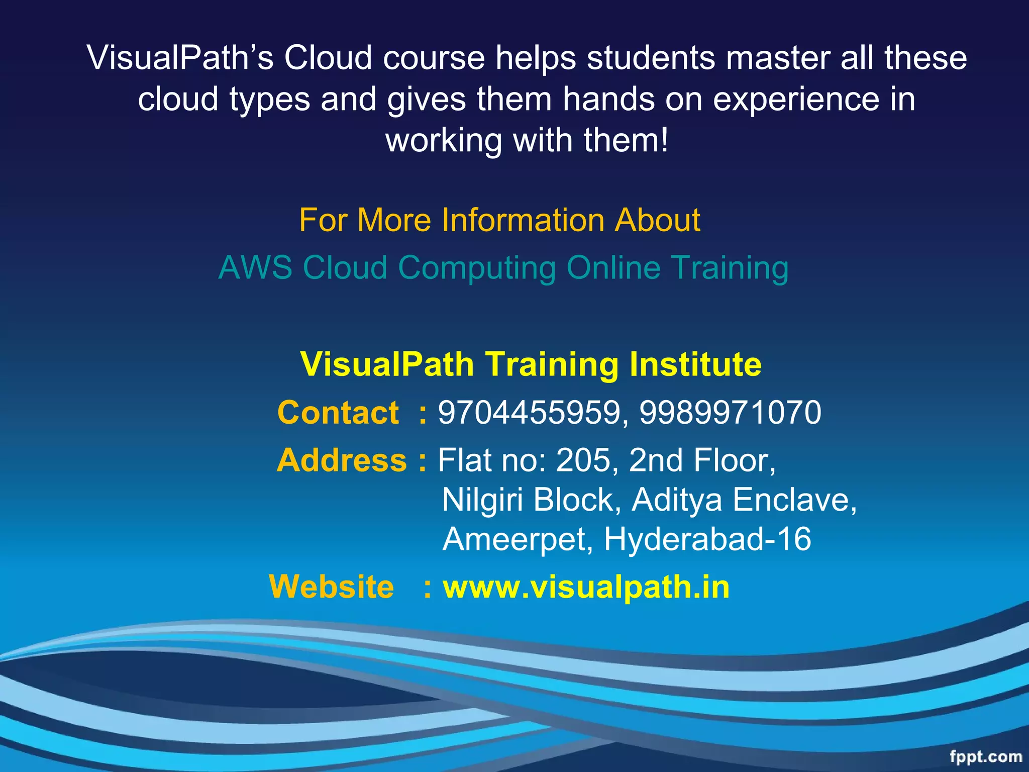 VisualPath’s Cloud course helps students master all these
cloud types and gives them hands on experience in
working with them!
For More Information About
AWS Cloud Computing Online Training
VisualPath Training Institute
Contact : 9704455959, 9989971070
Address : Flat no: 205, 2nd Floor,
Nilgiri Block, Aditya Enclave,
Ameerpet, Hyderabad-16
Website : www.visualpath.in
 