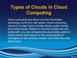 Types of Clouds in Cloud
Computing
Cloud computing has takes over the Information
technology world at a high speed. Cloud computing
comes in 3 major forms: private clouds, public clouds
and hybrid clouds. Based on the kind of data that one
works with, you can compare and use private, public or
hybrid clouds with respect to the various levels of
management and security needed. Let’s look into what
each one is:
 