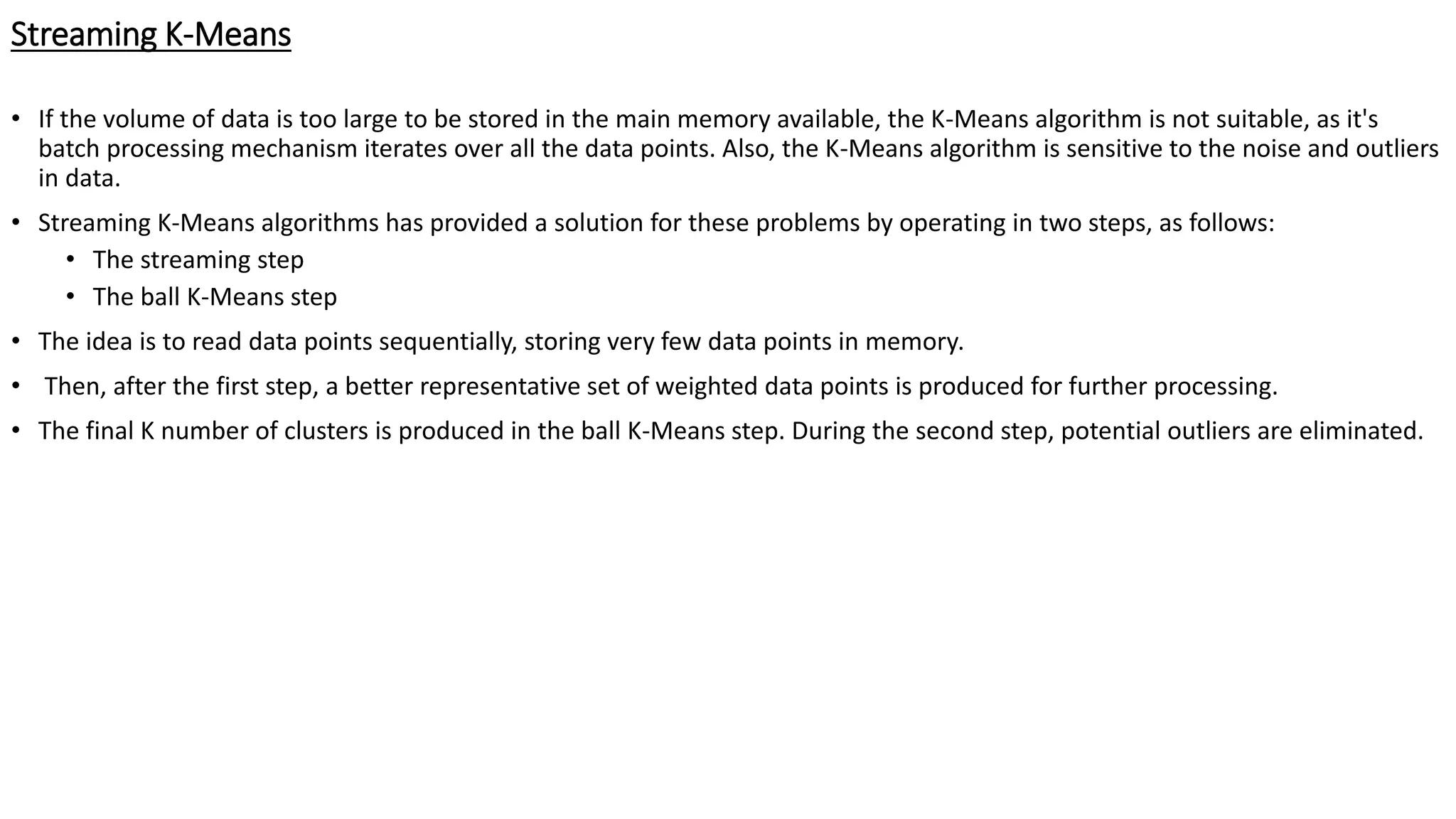 Streaming K-Means • If the volume of data is too large to be stored in the main memory available, the K-Means algorithm is not suitable, as it's batch processing mechanism iterates over all the data points. Also, the K-Means algorithm is sensitive to the noise and outliers in data. • Streaming K-Means algorithms has provided a solution for these problems by operating in two steps, as follows: • The streaming step • The ball K-Means step • The idea is to read data points sequentially, storing very few data points in memory. • Then, after the first step, a better representative set of weighted data points is produced for further processing. • The final K number of clusters is produced in the ball K-Means step. During the second step, potential outliers are eliminated. 