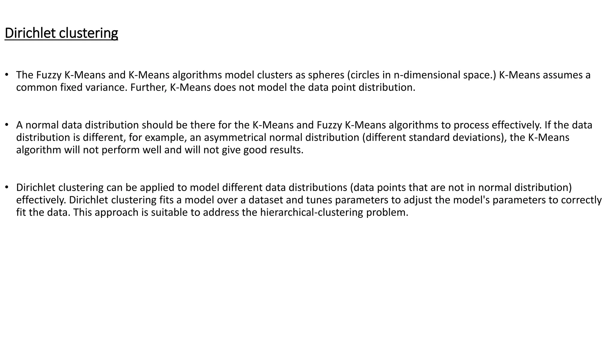 Dirichlet clustering • The Fuzzy K-Means and K-Means algorithms model clusters as spheres (circles in n-dimensional space.) K-Means assumes a common fixed variance. Further, K-Means does not model the data point distribution. • A normal data distribution should be there for the K-Means and Fuzzy K-Means algorithms to process effectively. If the data distribution is different, for example, an asymmetrical normal distribution (different standard deviations), the K-Means algorithm will not perform well and will not give good results. • Dirichlet clustering can be applied to model different data distributions (data points that are not in normal distribution) effectively. Dirichlet clustering fits a model over a dataset and tunes parameters to adjust the model's parameters to correctly fit the data. This approach is suitable to address the hierarchical-clustering problem. 