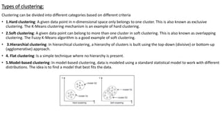 Types of clustering:
Clustering can be divided into different categories based on different criteria
• 1.Hard clustering: A given data point in n-dimensional space only belongs to one cluster. This is also known as exclusive
clustering. The K-Means clustering mechanism is an example of hard clustering.
• 2.Soft clustering: A given data point can belong to more than one cluster in soft clustering. This is also known as overlapping
clustering. The Fuzzy K-Means algorithm is a good example of soft clustering.
• 3.Hierarchial clustering: In hierarchical clustering, a hierarchy of clusters is built using the top-down (divisive) or bottom-up
(agglomerative) approach.
• 4. Flat clustering: Is a simple technique where no hierarchy is present.
• 5.Model-based clustering: In model-based clustering, data is modeled using a standard statistical model to work with different
distributions. The idea is to find a model that best fits the data.
 