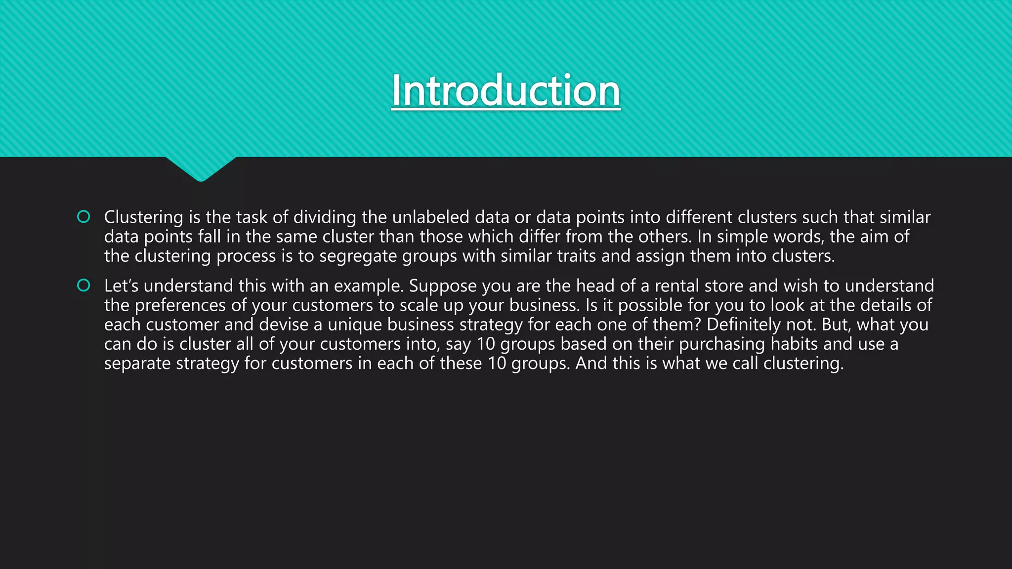 Introduction
 Clustering is the task of dividing the unlabeled data or data points into different clusters such that similar
data points fall in the same cluster than those which differ from the others. In simple words, the aim of
the clustering process is to segregate groups with similar traits and assign them into clusters.
 Let’s understand this with an example. Suppose you are the head of a rental store and wish to understand
the preferences of your customers to scale up your business. Is it possible for you to look at the details of
each customer and devise a unique business strategy for each one of them? Definitely not. But, what you
can do is cluster all of your customers into, say 10 groups based on their purchasing habits and use a
separate strategy for customers in each of these 10 groups. And this is what we call clustering.
 