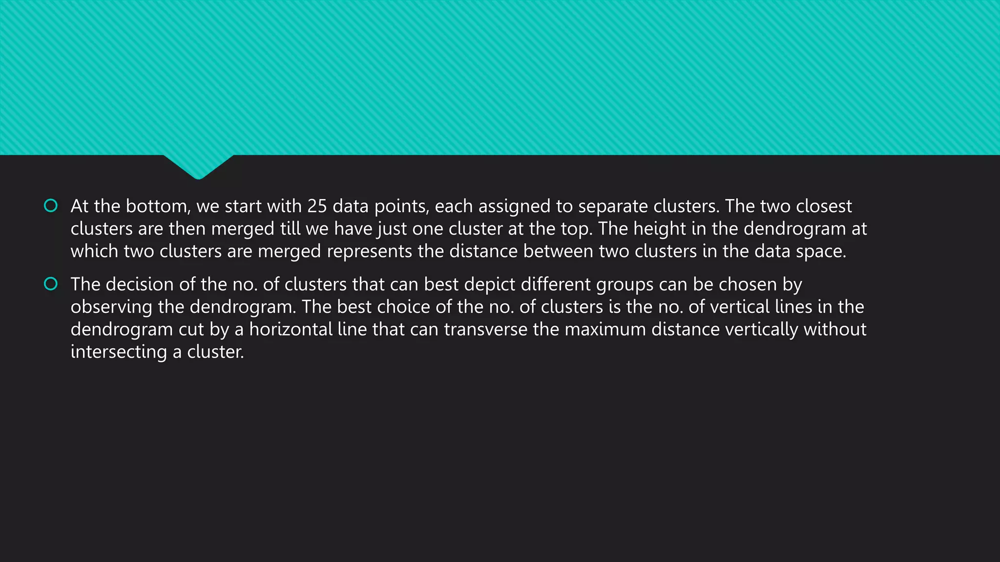  At the bottom, we start with 25 data points, each assigned to separate clusters. The two closest
clusters are then merged till we have just one cluster at the top. The height in the dendrogram at
which two clusters are merged represents the distance between two clusters in the data space.
 The decision of the no. of clusters that can best depict different groups can be chosen by
observing the dendrogram. The best choice of the no. of clusters is the no. of vertical lines in the
dendrogram cut by a horizontal line that can transverse the maximum distance vertically without
intersecting a cluster.
 